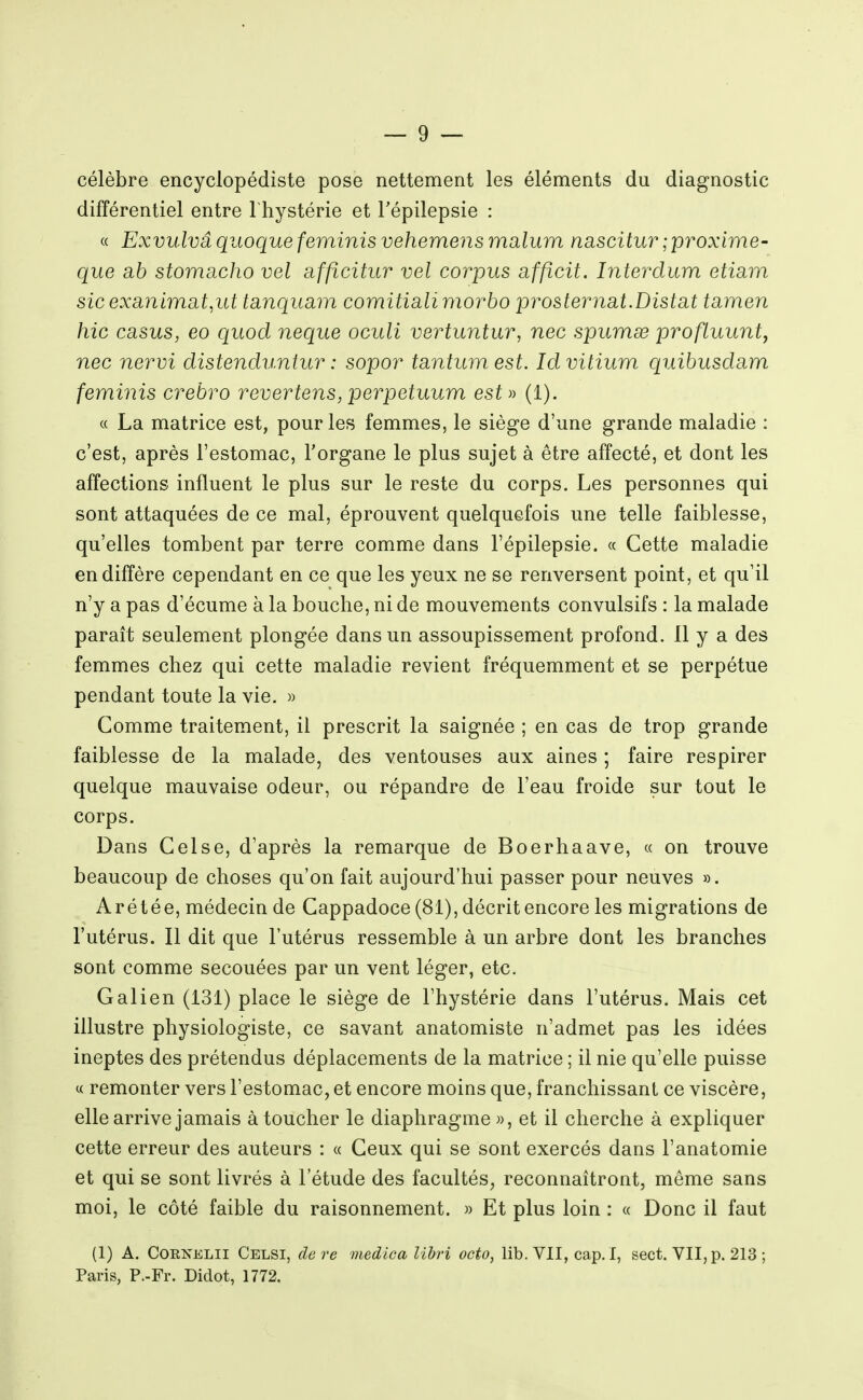 célèbre encyclopédiste pose nettement les éléments du diagnostic différentiel entre 1 hystérie et Tépilepsie : « Exvulvâ quoque feminis vehemens malum nascitur ;i[)TOxime- que cib storricicho vel afficitur vel corpus affîcit. Interdum etiam sicexanima,t,ut tanquam comitialimorbo ipro&ternat.Distat tamen hic casus, eo qiiod neque oculi vertuntur, nec spurnse profluunt, nec nervi distenduntur : sopor tantumest. Idvitium quibusdam feyninis crebro rêvertens, perpetuum esi » (1). c( La matrice est, pour les femmes, le siège d'une grande maladie : c'est, après l'estomac, l'organe le plus sujet à être affecté, et dont les affections influent le plus sur le reste du corps. Les personnes qui sont attaquées de ce mal, éprouvent quelquefois une telle faiblesse, qu'elles tombent par terre comme dans l'épilepsie. « Cette maladie en diffère cependant en ce que les yeux ne se renversent point, et qu'il n'y a pas d'écume à la bouche, ni de mouvements convulsifs : la malade paraît seulement plongée dans un assoupissement profond. 11 y a des femmes chez qui cette maladie revient fréquemment et se perpétue pendant toute la vie. » Comme traitement, il prescrit la saignée ; en cas de trop grande faiblesse de la malade, des ventouses aux aines ; faire respirer quelque mauvaise odeur, ou répandre de l'eau froide sur tout le corps. Dans Celse, d'après la remarque de Boerhaave, « on trouve beaucoup de choses qu'on fait aujourd'hui passer pour neuves ». A r é t é e, médecin de Cappadoce (81), décrit encore les migrations de l'utérus. Il dit que l'utérus ressemble à un arbre dont les branches sont comme secouées par un vent léger, etc. G al i en (131) place le siège de l'hystérie dans l'utérus. Mais cet illustre physiologiste, ce savant anatomiste n'admet pas les idées ineptes des prétendus déplacements de la matrice ; il nie qu'elle puisse « remonter vers l'estomac, et encore moins que, franchissant ce viscère, elle arrive jamais à toucher le diaphragme «, et il cherche à expliquer cette erreur des auteurs : « Ceux qui se sont exercés dans l'anatomie et qui se sont livrés à l'étude des facultés, reconnaîtront, môme sans moi, le côté faible du raisonnement. » Et plus loin : « Donc il faut (1) A. COENELII Celsi, de re medica lihn octo, lib. VII, cap. I, sect. VII, p. 213 ; Paris, P.-Fr. Didot, 1772.