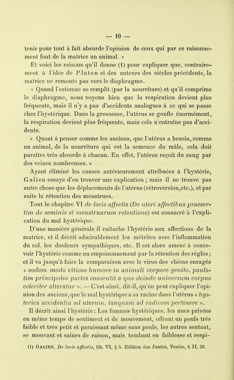 — 10 — tenir pour tout à fait absurde l'opinion de ceux qui par ce raisonne- ment font de la matrice un animal. » Et voici les raisons qu'il donne (1) pour expliquer que, contraire- ment à l'idée de Platon et des auteurs des siècles précédents, la matrice ne remonte pas vers le diaphragme. « Quand l'estomac se remplit (par la nourriture) et qu'il comprime le diaphragme, nous voyons bien que la respiration devient plus fréquente, mais il n'y a pas d'accidents analogues à ce qui se passe chez l'hystérique. Dans la grossesse, l'utérus se gonfle énormément, la respiration devient plus fréquente, mais cela n'entraîne pas d'acci- dents. « Quant à penser comme les anciens, que l'utérus a besoin, comme un animal, de la nourriture qui est la semence du mâle, cela doit paraître très absurde à chacun. En effet, l'utérus reçoit du sang par des veines nombreuses. » Ayant éliminé les causes antérieurement attribuées à l'hystérie, G ali en essaye d'en trouver une explication ; mais il ne trouve pas autre chose que les déplacements de l'utérus (rétroversion,etc.), et par suite la rétention des menstrues. Tout le chapitre VI de locis affectis (De uteri affectibus praeser- tira de seminis et menstruarum retentione) est consacré à l'expli- cation du mal hystérique. D'une manière générale il rattache l'hystérie aux affections de la matrice, et il décrit admirablement les métrites avec l'inflammation du col, les douleurs sympathiques, etc. Il est alors amené à conce- voir l'hystérie comme un empoisonnement par la rétention des règles ; et il va jusqu'à faire la comparaison avec le virus des chiens enragés « eodem modo vitioso humore in animali corpore genito, paula- tim principales partes consentit a qua deinde universum corpus celeriter alteratur ». — C'est ainsi, dit-il, qu'on peut expliquer l'opi- nion des anciens, que le mal hystérique a sa racine dans l'utérus « hys- terica accidentia ad uterum. tanquam ad radicem pertinere ». Il décrit ainsi l'hystérie : Les femmes hystériques, les unes privées en même temps de sentiment et de mouvement, offrant un pouls très faible et très petit et paraissant même sans pouls, les autres sentant, se mouvant et saines de raison, mais tombant en faiblesse et respi-