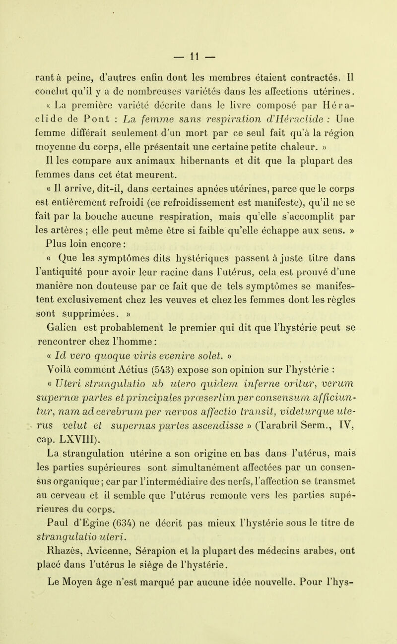 rantà peine, d'autres enfin dont les membres étaient contractés. Il conclut qu'il y a de nombreuses variétés dans les affections utérines. f( La première variété décrite dans le livre composé par Héi*a- clide de Pont : La femme sans respiration d'Héraclide : Une femme différait seulement d'un mort par ce seul fait qu'à la région moyenne du corps, elle présentait une certaine petite chaleur. » Il les compare aux animaux hibernants et dit que la plupart des femmes dans cet état meurent. « Il arrive, dit-il, dans certaines apnées utérines, parce que le corps est entièrement refroidi (ce refroidissement est manifeste), qu'il ne se fait par la bouche aucune respiration, mais qu'elle s'accomplit par les artères ; elle peut même être si faible qu'elle échappe aux sens. » Plus loin encore : « Que les symptômes dits hystériques passent à juste titre dans l'antiquité pour avoir leur racine dans l'utérus, cela est prouvé d'une manière non douteuse par ce fait que de tels symptômes se manifes- tent exclusivement chez les veuves et chez les femmes dont les règles sont supprimées. » Galien est probablement le premier qui dit que l'hystérie peut se rencontrer chez l'homme : « Id vero quoque viris evenire solet. » Voilà comment Aétius (543) expose son opinion sur l'hystérie : « Uteri strangulatio a6 utero quidem inferne oritur, verum supernœ partes et principales prœserlim per consensum afficiun- tur, nam ad cerebrum per nervos affectio transit, videturque uté- rus velut et supernas partes ascendisse » {TdiraLbr'û Serm.^ IV, cap. LXVIII). La strangulation utérine a son origine en bas dans l'utérus, mais les parties supérieures sont simultanément affectées par un consen- sus organique ; car par l'intermédiaire des nerfs, l'affection se transmet au cerveau et il semble que l'utérus remonte vers les parties supé- rieures du corps. Paul d'Egine (634) ne décrit pas mieux l'hystérie sous le titre de strangulatio uteri. Rhazès, Avicenne, Sérapion et la plupart des médecins arabes, ont placé dans l'utérus le siège de l'hystérie. Le Moyen âge n'est marqué par aucune idée nouvelle. Pour l'hys-