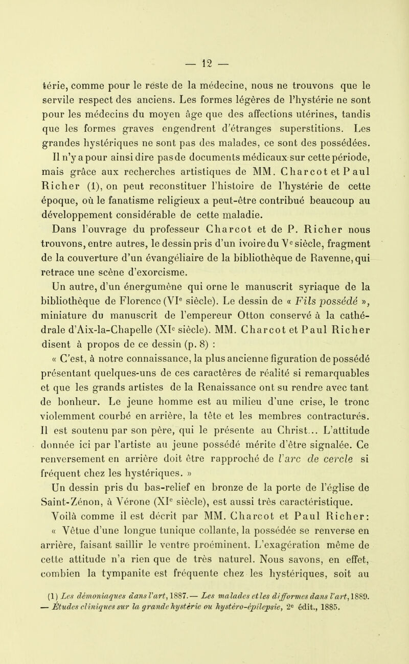 térie, comme pour le reste de la médecine, nous ne trouvons que le servile respect des anciens. Les formes légères de Phystérie ne sont pour les médecins du moyen âge que des affections utérines, tandis que les formes graves engendrent d'étranges superstitions. Les grandes hystériques ne sont pas des malades, ce sont des possédées. Il n'y a pour ainsi dire pas de documents médicaux sur cette période, mais grâce aux recherches artistiques de MM. Charcot et P aul Richer (1), on peut reconstituer l'histoire de l'hystérie de cette époque, où le fanatisme religieux a peut-être contribué beaucoup au développement considérable de cette maladie. Dans l'ouvrage du professeur Char cot et de P. Richer nous trouvons, entre autres, le dessin pris d'un ivoire du siècle, fragment de la couverture d'un évangéliaire de la bibliothèque de Ravenne,qui retrace une scène d'exorcisme. Un autre, d'un énergumène qui orne le manuscrit syriaque de la bibliothèque de Florence (VP siècle). Le dessin de « Fils possédé », miniature du manuscrit de l'empereur Otton conservé à la cathé- drale d'Aix-la-Chapelle (XP siècle). MM. Char cot et Paul Richer disent à propos de ce dessin (p. 8) : « C'est, à notre connaissance, la plus ancienne figuration dépossédé présentant quelques-uns de ces caractères de réalité si remarquables et que les grands artistes de la Renaissance ont su rendre avec tant de bonheur. Le jeune homme est au milieu d'une crise, le tronc violemment courbé en arrière, la tête et les membres contracturés. Il est soutenu par son père, qui le présente au Christ... L'attitude donnée ici par l'artiste au jeune possédé mérite d'être signalée. Ce renversement en arrière doit être rapproché de Tare de cercle si fréquent chez les hystériques. » Un dessin pris du bas-relief en bronze de la porte de l'église de Saint-Zénon, à Vérone (XP siècle), est aussi très caractéristique. Voilà comme il est décrit par MM. Charcot et Paul Richer: « Vêtue d'une longue tunique collante, la possédée se renverse en arrière, faisant saillir le ventre proéminent. L'exagération même de cette attitude n'a rien que de très naturel. Nous savons, en effet, combien la tympanite est fréquente chez les hystériques, soit au (1) Les démoniaq'ues dansVart, 1887.— Les malades etles difformes dans Z'<2?'f, 1889. — Études cliniques sur la grande hystérie ou hystéro-épUepsie, 2^ édit., 1885.