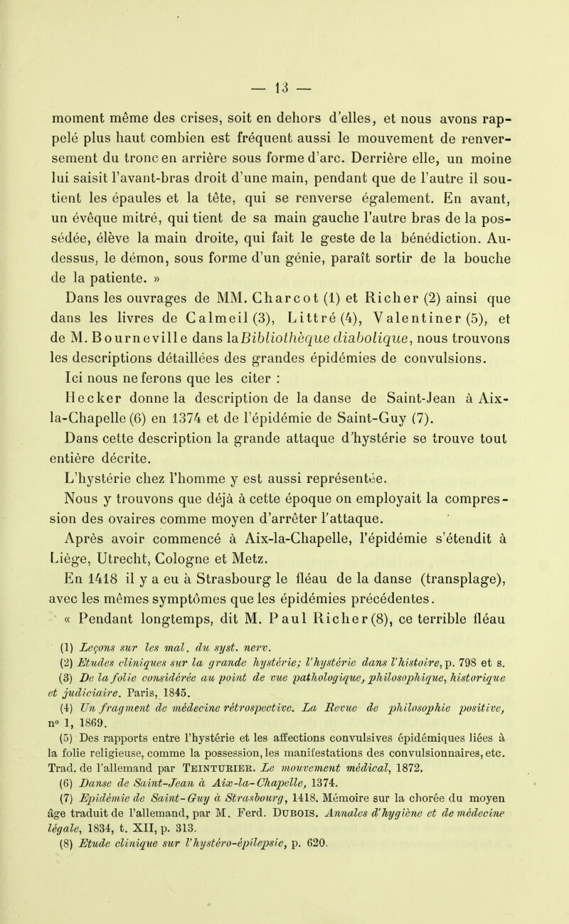 moment même des crises, soit en dehors d'elles, et nous avons rap- pelé plus haut combien est fréquent aussi le mouvement de renver- sement du tronc en arrière sous forme d'arc. Derrière elle, un moine lui saisit l'avant-bras droit d'une main, pendant que de l'autre il sou- tient les épaules et la tête, qui se renverse également. En avant, un évêque mitré, qui tient de sa main gauche l'autre bras de la pos- sédée, élève la main droite, qui fait le geste de la bénédiction. Au- dessus, le démon, sous forme d'un génie, paraît sortir de la bouche de la patiente. » Dans les ouvrages de MM. Charcot (1) et Richer (2) ainsi que dans les livres de Calmeil(3), Littré(4), Valentiner (5), et de M. B o urn evill e dans laBibliothèque disibolique, nous trouvons les descriptions détaillées des grandes épidémies de convulsions. Ici nous ne ferons que les citer : Hecker donne la description de la danse de Saint-Jean à Aix- la-Chapelle (6) en 1374 et de l'épidémie de Saint-Guy (7). Dans cette description la grande attaque d'hystérie se trouve tout entière décrite. L'hystérie chez l'homme y est aussi représentée. Nous y trouvons que déjà à cette époque on employait la compres- sion des ovaires comme moyen d'arrêter l'attaque. Après avoir commencé à Aix-la-Chapelle, l'épidémie s'étendit à Liège, Utrecht, Cologne et Metz. En 1418 il y a eu à Strasbourg le fléau de la danse (transplage), avec les mêmes symptômes que les épidémies précédentes. « Pendant longtemps, dit M. Paul Richer(8), ce terrible fléau (1) Leçons sur les mal. du syst. nerv. (2) Etudes cliniques sur la grande hystérie; l'hystérie dans l'histoire,^. 798 et s. (3) De la folie considérée au point de vue pathologique, philosophique^ historique et judiciaio'C. Paris, 1845. (4) Un fragment de médecine rétrospective. La Revue de philosophie positive, n° 1, 1869. (5) Des rapports entre l'hystérie et les affections convulsives épidémiques liées à la folie religieuse, comme la possession, les manifestations des convulsionnaires, etc. Trad. de l'allemand par Teinturiee. Le mouvement médical, 1872. (6) Danse de Saint-Jean à Aix-la-Chapelle, 1374. (7) Epidémie de Saint-Guy à Strasbourg, 1418. Mémoire sur la chorée du moyen âge traduit de l'allemand, par M. Ferd. Dubois. Annales d'hygiène et de médecine légale, 1834, t. XII, p. 313. (8) Etude clinique sur l'hystéro-épilepsie, p. 620.