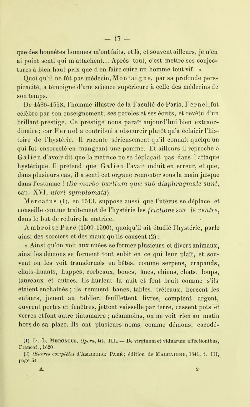 que des honnêtes hommes m'ont faits, et là, et souvent ailleurs, je n'en ai point senti qui m'attachent... Après tout, c'est mettre ses conjec- tures à bien haut prix que d'en faire cuire un homme tout vif. » Quoi qu'il ne fût pas médecin, Montaigne, par sa profonde pers- picacité, a témoigné d'une science supérieure à celle des médecins de son temps. De 1486-1558, l'homme illustre delà Faculté de Paris, Fernel,fut célèbre par son enseignement, ses paroles et ses écrits, et revêtu d'un brillant prestige. Ce prestige nous paraît aujourd'hui bien extraor- dinaire; car Kernel a contribué à obscurcir plutôt qu'à éclaicir l'his- toire de l'hystérie. Il raconte sérieusement qu'il connaît quelqu'un qui fut ensorcelé en mangeant une pomme. Et ailleurs il reproche à Galien d'avoir dit que la matrice ne se déplaçait pas dans l'attaque hystérique. Il prétend que Galien l'avait induit en erreur, et que, dans plusieurs cas, il a senti cet organe remonter sous la main jusque dans l'estomac ! (De morbo partium quœ sub diaphrcigmate sunt, cap. XVI, uteri syrrijotomatci). Mercatus (1), en 1513, suppose aussi que l'utérus se déplace, et conseille comme traitement de l'hystérie les frictions sur le ventre, dans le but de réduire la matrice. AmbroiseParé (1509-1590), quoiqu'il ait étudié l'hystérie, parle ainsi des sorciers et des maux qu'ils causent (2) : « Ainsi qu'on voit aux nuées se former plusieurs et divers animaux, ainsi les démons se forment tout subit en ce qui leur plaît, et sou- vent on les voit transformés en bêtes, comme serpens, crapauds, chats-huants, huppes, corbeaux, boucs, ânes, chiens, chats, loups, taureaux et autres. Ils hurlent la nuit et font bruit comme s'ils étaient enchaînés ; ils remuent bancs, tables, tréteaux, bercent les enfants, jouent au tablier, feuillettent livres, comptent argent, ouvrent portes et fenêtres, jettent vaisselle par terre, cassent pois 'et verres et font autre tintamarre ; néanmoins, on ne voit rien au matin hors de sa place. Ils ont plusieurs noms, comme démons, cacodé- (1) D.-L. Mercatus. Opéra, tit. III. — De virginumet viduarum affectionibus,, Francof., 1620. (2) Œuvres coîuplètes d'AMBUOiSE PARÉ; édition de Malgaigne, 1841, t. III, page 54. A. 2