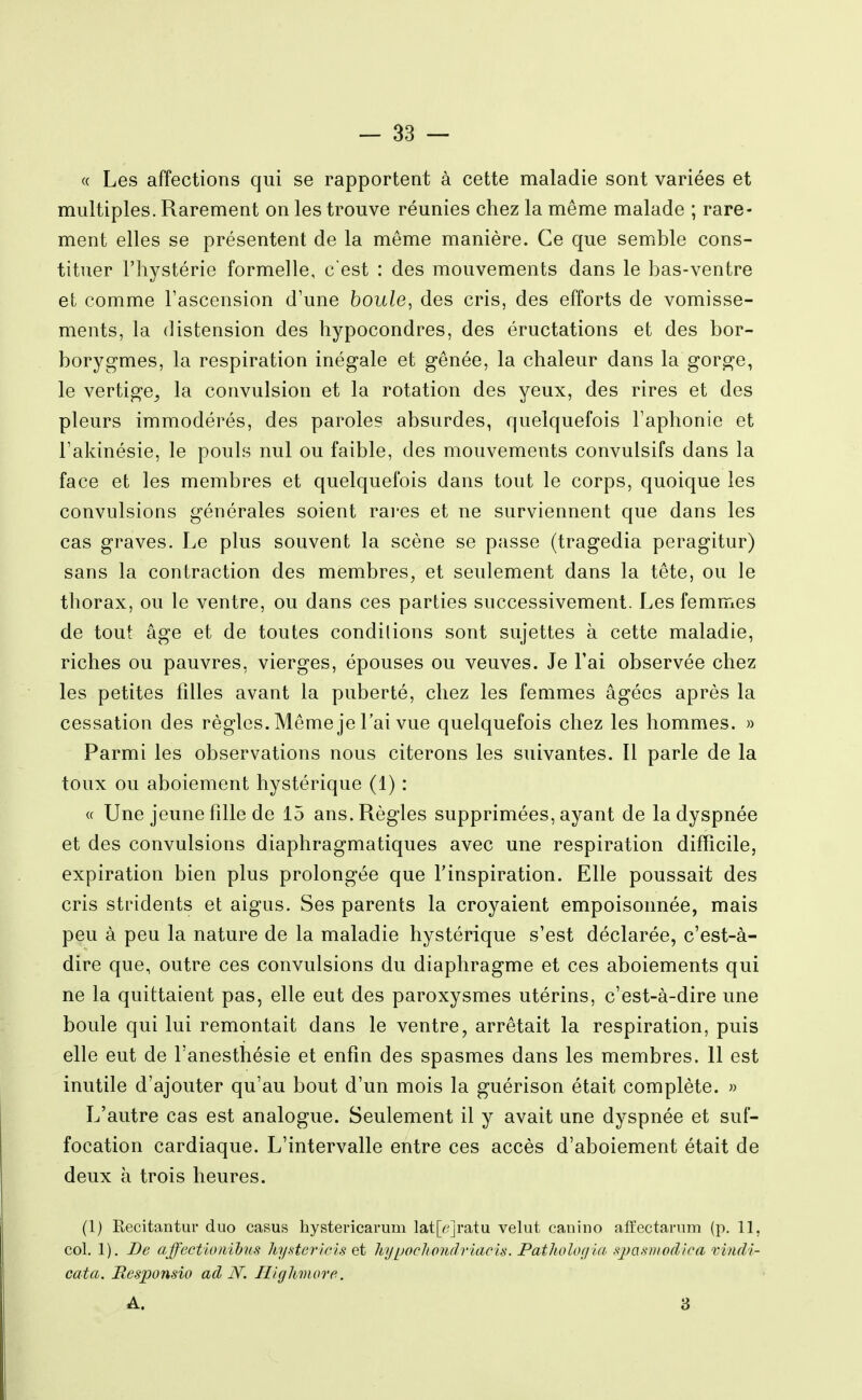 « Les affections qui se rapportent à cette maladie sont variées et multiples. Rarement on les trouve réunies chez la même malade ; rare- ment elles se présentent de la même manière. Ce que semble cons- tituer l'hystérie formelle, c'est : des mouvements dans le bas-ventre et comme l'ascension d'une houle, des cris, des efforts de vomisse- ments, la distension des hypocondres, des éructations et des bor- borygmes, la respiration inégale et gênée, la chaleur dans la gorge, le vertige^ la convulsion et la rotation des yeux, des rires et des pleurs immodérés, des paroles absurdes, quelquefois l'aphonie et l'akinésie, le pouls nul ou faible, des mouvements convulsifs dans la face et les membres et quelquefois dans tout le corps, quoique les convulsions générales soient rai-es et ne surviennent que dans les cas graves. Le plus souvent la scène se passe (tragedia peragitur) sans la contraction des membres, et seulement dans la tête, ou le thorax, ou le ventre, ou dans ces parties successivement. Les femmes de tout âge et de toutes conditions sont sujettes à cette maladie, riches ou pauvres, vierges, épouses ou veuves. Je l'ai observée chez les petites filles avant la puberté, chez les femmes âgées après la cessation des règles. Même je l'ai vue quelquefois chez les hommes. » Parmi les observations nous citerons les suivantes. Il parle de la toux ou aboiement hystérique (1) : « Une jeune fille de 15 ans. Règles supprimées, ayant de la dyspnée et des convulsions diaphragmatiques avec une respiration difficile, expiration bien plus prolongée que l'inspiration. Elle poussait des cris stridents et aigus. Ses parents la croyaient empoisonnée, mais peu à peu la nature de la maladie hystérique s'est déclarée, c'est-à- dire que, outre ces convulsions du diaphragme et ces aboiements qui ne la quittaient pas, elle eut des paroxysmes utérins, c'est-à-dire une boule qui lui remontait dans le ventre, arrêtait la respiration, puis elle eut de l'anesthésie et enfin des spasmes dans les membres. 11 est inutile d'ajouter qu'au bout d'un mois la guérison était complète. » L'autre cas est analogue. Seulement il y avait une dyspnée et suf- focation cardiaque. L'intervalle entre ces accès d'aboiement était de deux h trois heures. (1) Recitantur duo casus hystericarum lat[^;]ratu velut caiiino aiïectanim (p. 11, col. 1). De ajfectionihiis hyHer'ielsçi hypocltpiulriacis. Patliolofila .'<2)a.snw(lioa vinM cata. Responsio ad N. Ilkjhmore.. A. 3