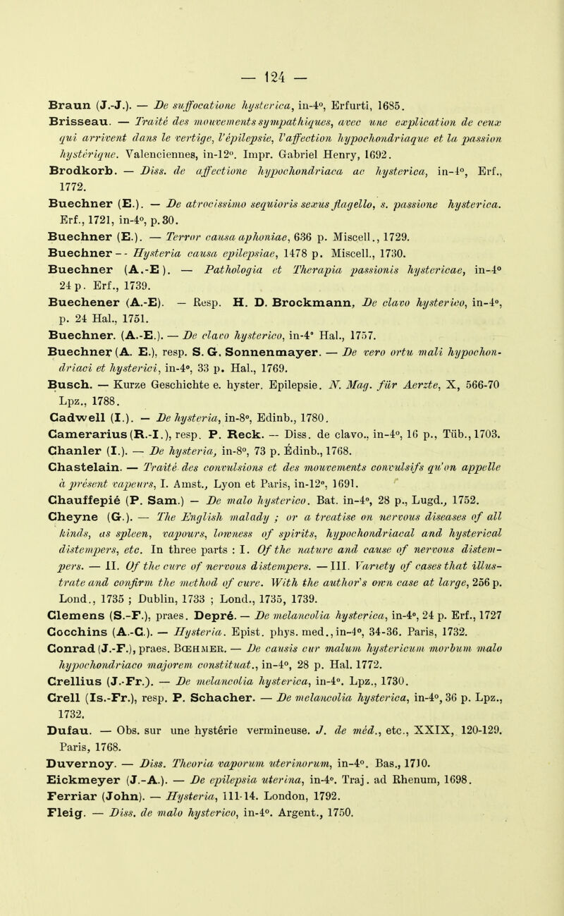 Braun (J.-J.). — De suffocatione hystevica, iii-lo, Erfurti, 1685. Brisseau. — Traité des mouvements sympatliiques, avec une explication de ceux qui arrivent dans le vertige, Vépilepsie, Vaffection hypocliondriaque et la passion hystérique. Valenciennes, in-12. Impr. Gabriel Henry, 1692. Brodkorb. — Diss. de affectione hypochondriaca ac hysterica, m-i°, Erf., 1772. Buechner (E.). — De atrocissimo sequioris sexus flagella, s. passione hysterica. Erf., 1721, in-40, p.30. Buechner (E.). — Terror causa aphoniae, 636 p. Miscell., 1729. Buechner- - Hysteria causa epïlepsiae, 1478 p. Miscell., 1730. Buechner (A.-E). — Pathologia et Therapia passionis hystericae, in-!** 24 p. Erf., 1739. Buechener (A.-E). — Resp. H. D. Brockmann, De clavo hysterico, in-i, p. 24 Hal., 1751. Buechner. (A.-E.). — De clai^o hysterico, in-4' Hal., 1757. Buechner (A. E.), resp. S. G. Sonnenmayer. — De vero ortu mali hypochon- driaci et hysterici, in-4», 33 p. Hal., 1769. Busch. — Kurze Geschichte e. hyster. Epilepsie. JV. Mag. fiir Aerzte, X, 566-70 Lpz., 1788. Cadwell {!.). — De hysteria, m-%o, Edinb., 1780. Camerarius(R.-I.), resp. P. Reck. — Diss. de clavo., in-4o, 16 p., Tûb.,1703. Chauler (I.). — De hysteria, in-S, 73 p. Édinb., 1768. Chastelain. — Traité des convulsions et des mouvements convulsifs qu'on appelle à présent vapeurs, I. Amst.^ Lyon et Paris, in-12, 1691. Chauffepié (P. Sam.) — De malo hysterico. Bat. in-4», 28 p., Lugd.^ 1752. Cheyne (G.). — The English malady ; or a treatise on nervous diseases of ail liinds, as spleen, vapours, lowness of spirits, hypochondriacal and hysterieal distempers, etc. In three parts : I. Of the nature and cause of nervous distem- pers. — II. Of the cure of nervous distempers. —III. Variety of cases that illus- trate and confirm the method of cure. Wlth the author's onm case at large, 256 p. Lond., 1735 ; Dublin, 1733 ; Lond., 1735, 1739. Glemens (S.-F.), praes. Depré. — De melancolia hysterica, in-4'', 24 p. Erf., 1727 Gocchins (A.-G). — Hysteria. Epist. phys. med.,in-4o, 34-36. Paris, 1732. Conrad (J.-F.), praes. Bœhmer. — De causis cur malum hysterlcuin niorhum malo hypochondriaco majorent constituât., in-4o, 28 p. Hal. 1772. Grellius (J.-Fr.). — De melancolia hysterica, m-i°. Lpz,, 1730. Crell (Is.-Fr.), resp. P. Schacher. — De melancolia hysterica, in-4o, 36 p. Lpz., 1732. Dufau. — Obs. sur une hystérie vermineuse. J. de méd., etc., XXIX, 120-129. Paris, 1768. Duvernoy. — Diss. Theorla vaporum uterinorum, in-4o. Bas., 1730. Eickmeyer (J.-A.). — De epilepsia uterina, in-4'>. Traj. ad Rhenum, 1698. Ferriar (John). — Hysteria, 111-14. London, 1792. Fleig, — Diss. de malo hysterico, in-4o. Argent., 1750,