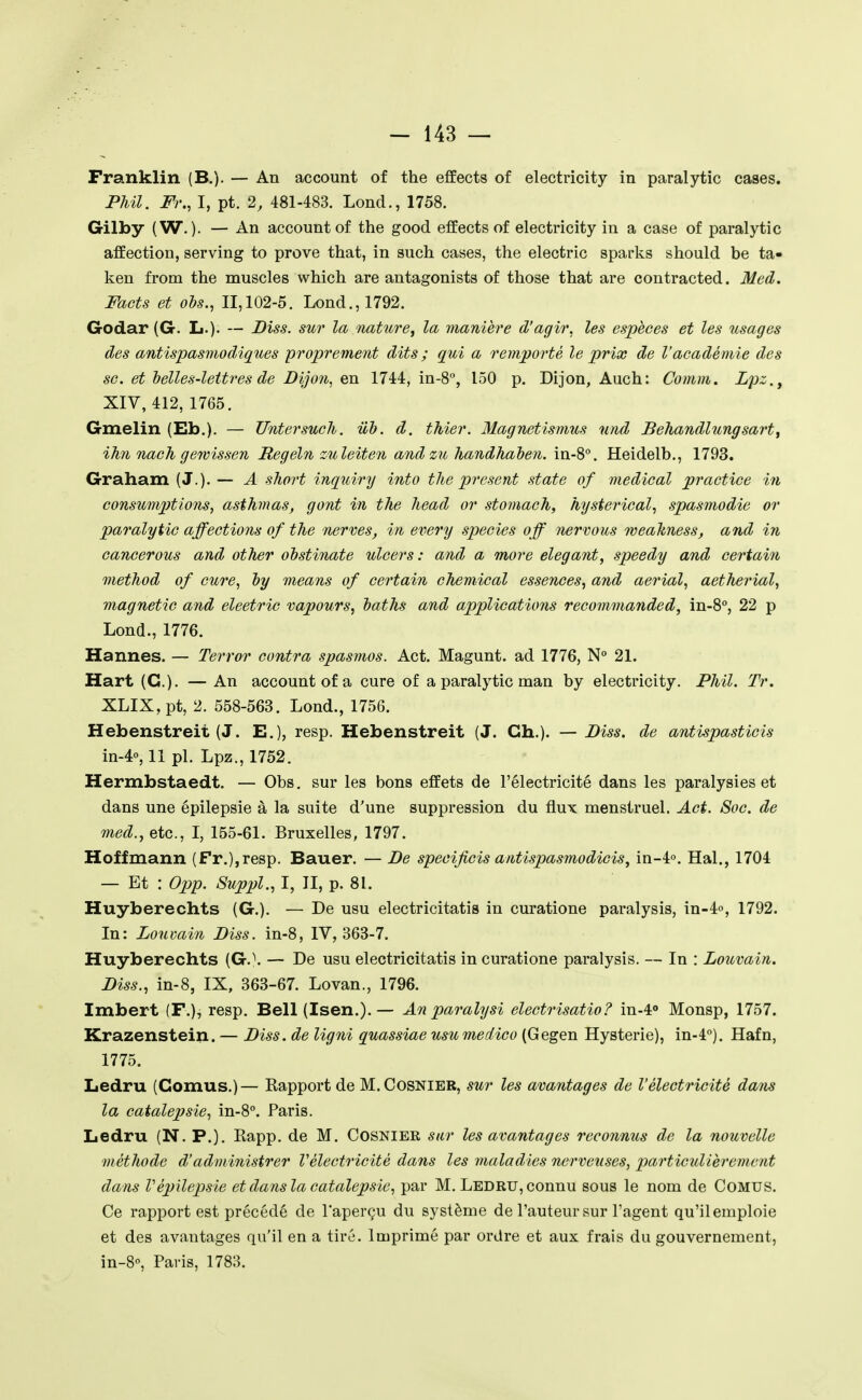 Franklin (B.). — An account of the effects of electricity in paraiytic cases. Phil. Fr., I, pt. 2, 481-483. Lond., 1758. Gilby (W. ). — An account of the good effects of electricity in a case of paralytic affection, serving to prove that, in such cases, the electric sparks should be ta- ken from the muscles which are antagonists of those that are contracted. Med. Facts et ois., 11,102-5. Lond., 1792. Godar (G. L.)- — Biss. sur la nature, la manière d'agir, les espèces et les usages des antispasmodiques proprement dits ; qui a remporté le prix de l'académie des se. et helles-lettres de Dijori, en 1744, in-8'', 150 p. Dijon, Auch: Comm. Lpz., XIV, 412, 1765. Gmelin (Eb.). — Untersucli. iib. d. thier. Magnetismus uiid Behandlungsarty ihn nach ge^vissen Hegeln zuleiten andzn handhahen. in-8°. Heidelb., 1793. Graham (J.). — A short inquiry into the présent state of médical practice in consumjJtions, asthmas, gont in the head or stomach, hysterical., spasmodie or paralytic affections of the nerves, in every species off nervous weahness, and in cancerous and other ohstinate ulcers : and a more élégant, speedy and certain method of cure, hy means of certain chemical essences, and aerial, aetherial, magnetic and eleetric vapours, laths and applications recommanded, in-S, 22 p Lond., 1776. Hannes. — Terrer contra spasmos. Act. Magunt. ad 1776, N 21. Hart (G.). — An account of a cure of a paralytic man by electricity. Phil. Tr. XLIX,pt, 2. 558-563. Lond., 1756. Hebenstreit (J. E.), resp. Hebenstreit (J. Ch.). — Diss. de antispasticis in-4o, 11 pl. Lpz., 1752. Hermbstaedt. — Obs. sur les bons effets de l'électricité dans les paralysies et dans une épilepsie à la suite d'une suppression du flux menstruel. Act. Soc. de med., etc., I, 155-61. Bruxelles, 1797. Hoffmann (Fr.),resp. Bauer. — Be specificis antlspasmodicis, in-4o. Hal., 1704 — Et : 0pp. Suppl., I, II, p. 81. Huyberechts (G.). — De usu electricitatis in curatione paralysis, in-4o, 1792. In: Louvain Biss. in-8, IV, 363-7. Huyberechts (G.\ — De usu electricitatis in curatione paralysis. — In : Louvain. Biss., in-8, IX, 363-67. Lovan., 1796. Imbert (F.), resp. Bell (Isen.).— An paralysi electrisatio? in-4» Monsp, 1757. Krazenstein. — Biss. de ligni quassiae usumedico (Gegen Hystérie), in-4). Hafn, 1775. Ledru (Cornus.)— Kapport de M.Cosnier, sur les avantages de l'électricité dans la catalepsie, in-8. Paris. Ledru (N. P.). Eapp. de M. Cosnier sur les avantages reconnus de la nouvelle méthode d'adniini.strer Vélectricité dans les maladies nerveuses, particulièrement dans Vépilepsie et dans la catalepsie, par M. Ledru, connu sous le nom de COMUS. Ce rapport est précédé de l'aperçu du système de l'auteur sur l'agent qu'ilemploie et des avantages qu'il en a tiré. Imprimé par ordre et aux frais du gouvernement, in-S, Paris, 1783.