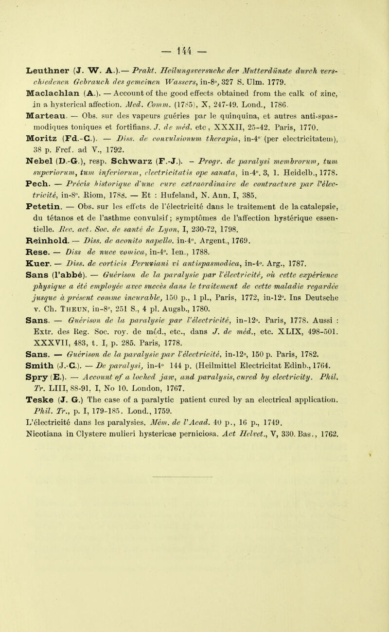 Leuthner (J. W. A.)-— Praltt. Heilungsversuche der Mutterdiinste durch vers- chiedoïien Gehrauch des gemeinen Wasscrs, in-8«^ 327 S. Dlm. 1779. Maclachlan (A.). —Account of the good efifects obtained from the calk of zinc, in a hysterical afifection. j\]ed. Comm. (1785), X, 247-49. Lond., 1786. Marteau. — Obs. sur des vapeurs guéries par le quinquina, et autres anti-spas- modiques toniques et fortifians./. de viêd. etc, XXXII, 25-42. Paris, 1770. Moritz (Fd.-C). — Biss. de eonvulsiomim therapia., in-4°' (per electricitateui), 38 p. Frcf. ad V., 1792. Nebel (D.-G.), resp. Schwarz (F.-J.). - Progr. de paralysi mem'brorum, tum superiorum, tum inferiorum, dectricitatis ope sariata, in-4°. 3, 1. Heidelb., 1778. Pech. — Précis historique d'une cure extraordinaire de contracture par Vèlec- tricité, in-S. Riom, 1788. — Et : Hufeland, N. Ann. I, 385. Petetin. — Obs. sur les effets de l'électricité dans le traitement de la catalepsie, du tétanos et de l'asthme convulsif ; symptômes de l'affection hystérique essen- tielle. Eve. act. Soc. de santé de Lyon, I, 230-72, 1798. Reinhold. — Diss. de aconito napello. in-4''. Argent., 1769. Rese. — Diss de nuce vomica, in-4°. len., 1788. Kuer. — Diss. de corticis Perumani vi antispasmodica, in-i». Arg., 1787. Sans (l'abbé). — Guérison de la paralysie par l'électricité, où cette expérience physique a été employée avec succès dans le traitement de cette maladie regardée jusque à présent comme incurable, 150 p., 1 pl., Paris, 1772, in-12°. Ins Deutsche V. Ch. Thbun, in-8o, 251 S., 4 pl. Augsb., 1780. Sans. — Guérison de la paralysie par l'électricité, in-12'>. Paris, 1778. Aussi : Extr. des Reg, Soc. roy. de méd., etc., dans J. de méd., etc. XLIX, 498-501. XXXVII, 483, t. I, p. 285. Paris, 1778. Sans. — Guérison de la paralysie par l'électricité, in-12o, 150 p. Paris, 1782. Smith (J.-C). — De paralysi, in-4« 144 p. (Heilmittel Electricitat Edinb., 1764. Spry (E.). — Account flf a loclied jaw, and paralysis, cured hy electricity. PMI. Tr. LUI, 88-91, I, No 10. London, 1767. Teske (J. G.) The case of a paralytic patient cured by an electrical application. Phil. Tr., p. I, 179-185. Lond., 1759. L'électricité dans les paralysies. 3Iém. de VAcad. 40 p., 16 p., 1749. Nicotiana in Clystere mulieri hystericae perniciosa. Act Helvet., V, 330. Bas., 1762.