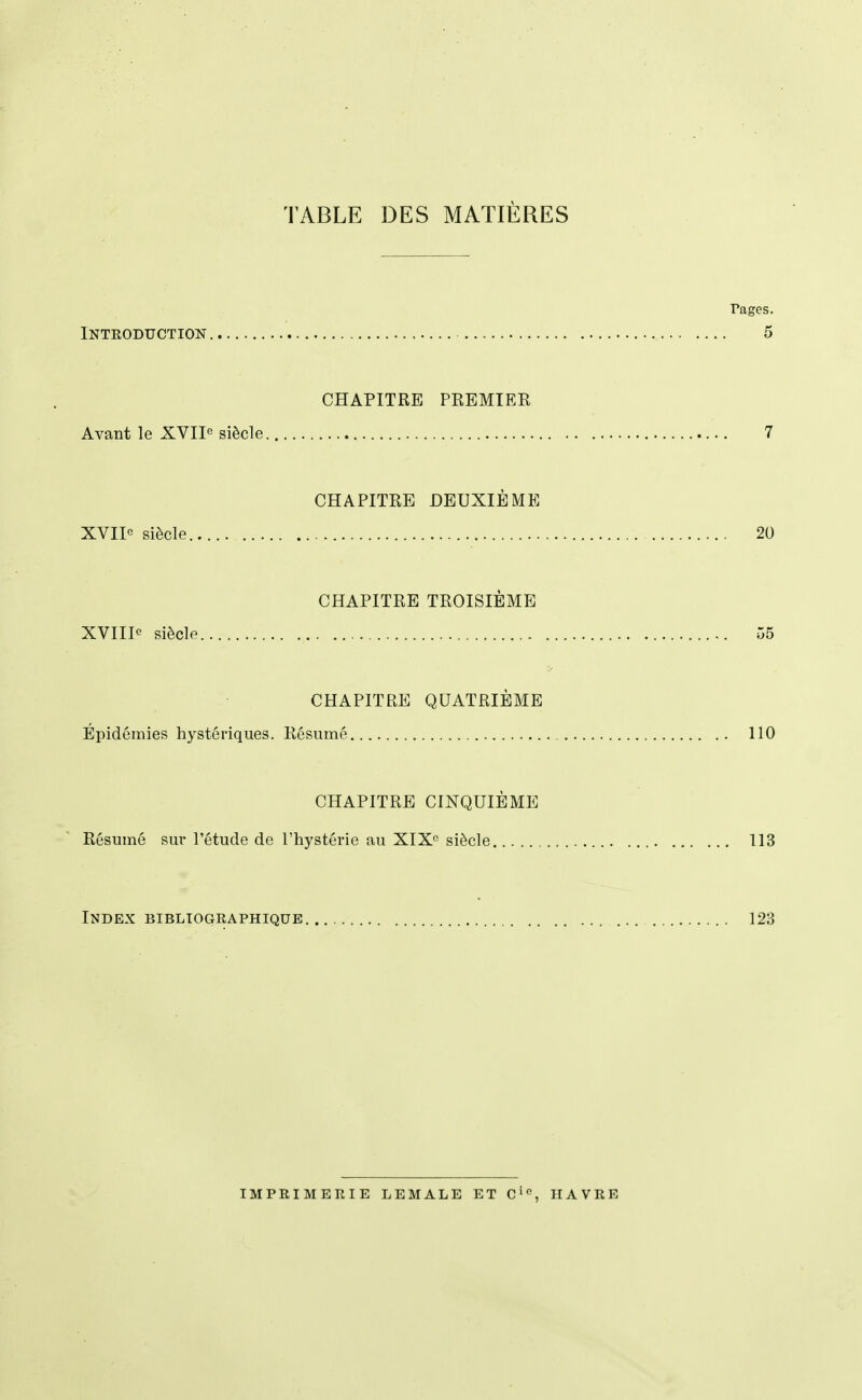 TABLE DES MATIÈRES rages. iNTEODUCTION 5 CHAPITRE PREMIER Avant le XVIP siècle 7 CHAPITRE DEUXIÈME XVII« siècle 20 CHAPITRE TROISIÈME XVIIIe siècle 55 CHAPITRE QUATRIÈME Épidémies hystériques. Résumé 110 CHAPITRE CINQUIÈME Résumé sur l'étude de l'hystérie au XIX siècle 113 Index bibliographique 123 IMPRIMERIE LEMALE ET Ci<^, HAVRE