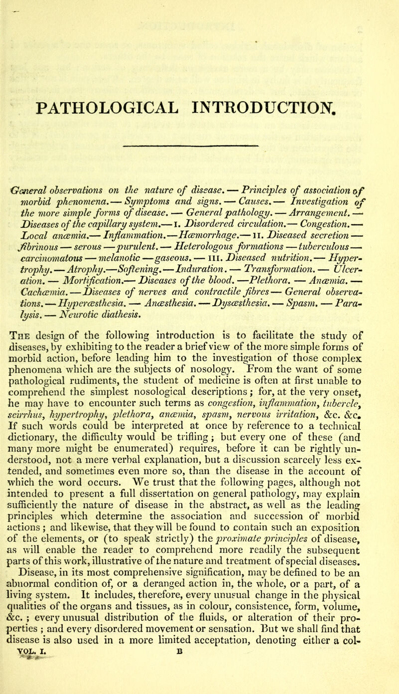 PATHOLOGICAL INTRODUCTION. General observations on the nature of disease. — Principles of association of morbid phenomena.— Symptoms and signs. — Causes.— Investigation of the more simple forms of disease. — General pathology. — Arrangement.—• Diseases of the capillary system.— I. Disordered circidation.— Congestion.— Local anaemia.— Inflammation.—Haemorrhage.— li. Diseased secretion — fibrinous — serous —purulent. — Heterologous formations — tuberculous — carcinomatous — melanotic —gaseous. — hi. Diseased nutrition.— Hyper- trophy.— Atrophy.—Softening.—Induration. — Transformation. — Ulcer- ation. — Mortification.— Diseases of the blood. —Plethora. — Anaemia. — Cachaemia.—Diseases of nerves and contractile fibres—General observa- tions.— Hyperaesthesia. — Anaesthesia. —Dysaesthesia. — Spasm. — Para- lysis. — Neurotic diathesis. The design of the following introduction is to facilitate the study of diseases, by exhibiting to the reader a brief view of the more simple forms of morbid action, before leading him to the investigation of those complex phenomena which are the subjects of nosology. From the want of some pathological rudiments, the student of medicine is often at first unable to comprehend the simplest nosological descriptions; for, at the very onset, he may have to encounter such terms as congestion, inflammation, tubercle, scirrhus, hypertrophy, plethora, anaemia, spasm, nervous irritation, &c. &c. If such words could be interpreted at once by reference to a technical dictionary, the difficulty would be trifling ; but every one of these (and many more might be enumerated) requires, before it can be rightly un- derstood, not a mere verbal explanation, but a discussion scarcely less ex- tended, and sometimes even more so, than the disease in the account of which the word occurs. We trust that the following pages, although not intended to present a full dissertation on general pathology, may explain sufficiently the nature of disease in the abstract, as well as the leading principles which determine the association and succession of morbid actions ; and likewise, that they will be found to contain such an exposition of the elements, or (to speak strictly) the proximate principles of disease, as will enable the reader to comprehend more readily the subsequent parts of this work, illustrative of the nature and treatment of special diseases. Disease, in its most comprehensive signification, may be defined to be an abnormal condition of, or a deranged action in, the whole, or a part, of a living system. It includes, therefore, ever}' unusual change in the physical qualities of the organs and tissues, as in colour, consistence, form, volume, &c. ; every unusual distribution of the fluids, or alteration of their pro- perties ; and every disordered movement or sensation. But we shall find that disease is also used in a more limited acceptation, denoting either a col-
