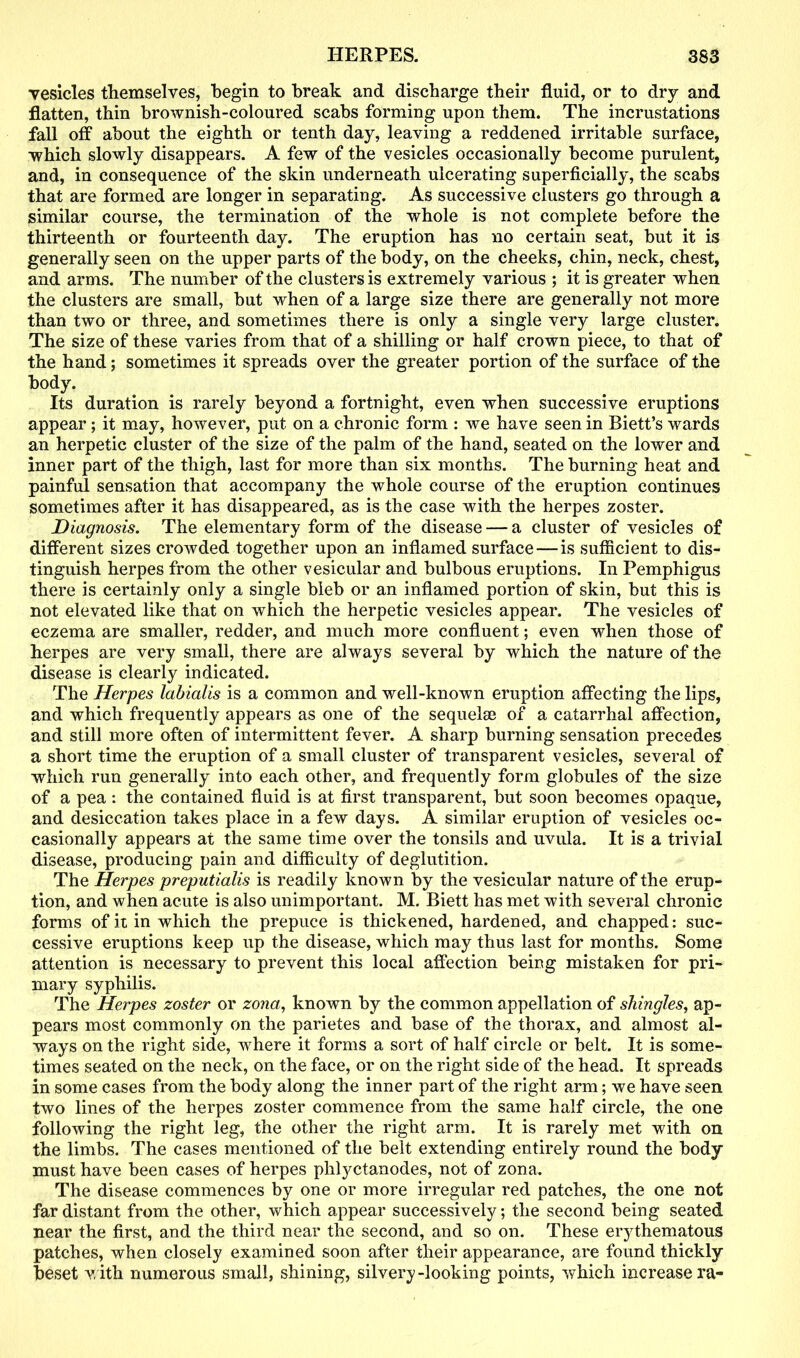 vesicles themselves, begin to break and discharge their fluid, or to dry and flatten, thin brownish-coloured scabs forming upon them. The incrustations fall off about the eighth or tenth day, leaving a reddened irritable surface, ■which slowly disappears. A few of the vesicles occasionally become purulent, and, in consequence of the skin underneath ulcerating superficially, the scabs that are formed are longer in separating. As successive clusters go through a similar course, the termination of the whole is not complete before the thirteenth or fourteenth day. The eruption has no certain seat, but it is generally seen on the upper parts of the body, on the cheeks, chin, neck, chest, and arms. The number of the clusters is extremely various ; it is greater when the clusters are small, but when of a large size there are generally not more than two or three, and sometimes there is only a single very large cluster. The size of these varies from that of a shilling or half crown piece, to that of the hand; sometimes it spreads over the greater portion of the surface of the body. Its duration is rarely beyond a fortnight, even when successive eruptions appear; it may, however, put on a chronic form : we have seen in Biett’s wards an herpetic cluster of the size of the palm of the hand, seated on the lower and inner part of the thigh, last for more than six months. The burning heat and painful sensation that accompany the whole course of the eruption continues sometimes after it has disappeared, as is the case with the herpes zoster. Diagnosis. The elementary form of the disease — a cluster of vesicles of different sizes crowded together upon an inflamed surface — is sufficient to dis- tinguish herpes from the other vesicular and bulbous eruptions. In Pemphigus there is certainly only a single bleb or an inflamed portion of skin, but this is not elevated like that on which the herpetic vesicles appear. The vesicles of eczema are smaller, redder, and much more confluent; even when those of herpes are very small, there are always several by which the nature of the disease is clearly indicated. The Herpes labialis is a common and well-known eruption affecting the lips, and which frequently appears as one of the sequelae of a catarrhal affection, and still more often of intermittent fever. A sharp burning sensation precedes a short time the eruption of a small cluster of transparent vesicles, several of which run generally into each other, and frequently form globules of the size of a pea : the contained fluid is at first transparent, but soon becomes opaque, and desiccation takes place in a few days. A similar eruption of vesicles oc- casionally appears at the same time over the tonsils and uvula. It is a trivial disease, producing pain and difficulty of deglutition. The Herpes preputialis is readily known by the vesicular nature of the erup- tion, and when acute is also unimportant. M. Biett has met with several chronic forms of it in which the prepuce is thickened, hardened, and chapped: suc- cessive eruptions keep up the disease, which may thus last for months. Some attention is necessary to prevent this local affection being mistaken for pri- mary syphilis. The Herpes zoster or zona, known by the common appellation of shingles, ap- pears most commonly on the parietes and base of the thorax, and almost al- ways on the right side, where it forms a sort of half circle or belt. It is some- times seated on the neck, on the face, or on the right side of the head. It spreads in some cases from the body along the inner part of the right arm; we have seen two lines of the herpes zoster commence from the same half circle, the one following the right leg, the other the right arm. It is rarely met with on the limbs. The cases mentioned of the belt extending entirely round the body must have been cases of herpes plilyctanodes, not of zona. The disease commences by one or more irregular red patches, the one not far distant from the other, which appear successively; the second being seated near the first, and the third near the second, and so on. These erythematous patches, when closely examined soon after their appearance, are found thickly beset with numerous small, shining, silvery-looking points, which increase ra-