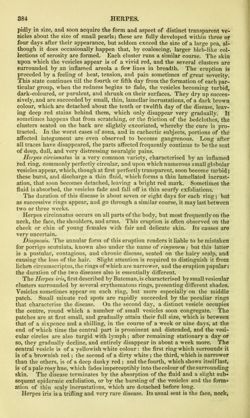 pidly in size, and soon acquire the form and aspect of distinct transparent ve- sicles about the size of small pearls; these are fully developed within three or four days after their appearance, but seldom exceed the size of a large pea, al- though it does occasionally happen that, by coalescing, larger bleb-like col- lections of serosity are formed. Each cluster runs a similar course. The skin upon which the vesicles appear is of a vivid red, and the several clusters are surrounded by an inflamed areola a few lines in breadth. The eruption is preceded by a feeling of heat, tension, and pain sometimes of great severity. This state continues till the fourth or fifth day from the formation of each par- ticular group, when the redness begins to fade, the vesicles becoming turbid, dark-coloured, or purulent, and shrunk on their surfaces. They dry up succes- sively, and are succeeded by small, thin, lamellar incrustations, of a dark brown colour, which are detached about the tenth or twelfth day of the disease, leav- ing deep red stains behind them, which only disappear very gradually. It sometimes happens that from scratching, or the friction of the bedclothes, the clusters seated on the back are slightly excoriated, whereby the cure is pro- tracted. In the worst cases of zona, and in cachectic subjects, portions of the affected integument are even observed to become gangrenous. Long after all traces have disappeared, the parts affected frequently continue to be the seat of deep, dull, and very distressing neuralgic pains. Herpes circinncitus is a very common variety, characterised by an inflamed red ring, commonly perfectly circular, and upon which numerous small globular vesicles appear, which, though at first perfectly transparent, soon become turbid; these burst, and discharge a thin fluid, which forms a thin lamellated incrust- ation, that soon becomes detached, leaving a bright red mark. Sometimes the fluid is absorbed, the vesicles fade and fall off in thin scurfy exfoliations. The duration of this disease is about seven or eight days for each ring; but as successive rings appear, and go through a similar course, it may last between two or three weeks. Herpes circinnatus occurs on all parts of the body, but most frequently on the neck, the face, the shoulders, and arms. This eruption is often observed on the cheek or chin of young females with fair and delicate skin. Its causes are very uncertain. Diagnosis. The annular form of this eruption renders it liable to be mistaken for porrigo scutulata, known also under the name of ringworm; but this latter is a pustular, contagious, and chronic disease, seated on the hairy scalp, and causing the loss of the hair. Slight attention is required to distinguish it from lichen circumscriptus, the rings of which are narrower, and the eruption papular: the duration of the two diseases also is essentially different. The Herpes iris, first described by Bateman, is characterised by small vesicular clusters surrounded by several erythematous rings, presenting different shades. Vesicles sometimes appear on each ring, but more especially on the middle patch. Small minute red spots are rapidly succeeded by the peculiar rings that characterise the disease. On the second day, a distinct vesicle occupies the centre, round which a number of small vesicles soon congregate. The patches are at first small, and gradually attain their full size, which is between that of a sixpence and a shilling, in the course of a week or nine days, at the end of which time the central part is prominent and distended, and the vesi- cular circles are also turgid with lymph ; after remaining stationary a day or so, they gradually decline, and entirely disappear in about a week more. The central vesicle is of a yellowish white colour: the first ring which surrounds it is of a brownish red ; the second of a dirty white ; the third, which is narrower than the others, is of a deep dusky red ; and the fourth, which shows itself last, is of a pale rosy hue, which fades imperceptibly into the colour of the surrounding skin. The disease terminates by the absorption of the fluid and a slight sub- sequent epidermic exfoliation, or by the bursting of the vesicles and the form- ation of thin scaly incrustations, which are detached before long. Herpes iris is a trifling and very rare disease. Its usual seat is the face, neck,