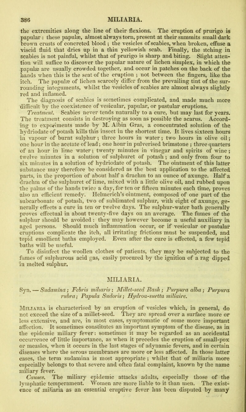 the extremities along the line of their flexions. The eruption of prurigo is papular : these papulae, almost always torn, present at their summits small dark brown crusts of concreted blood ; the vesicles of scabies, when broken, effuse a viscid fluid that dries up in a thin yellowish scab. Finally, the itching in scabies is not painful, whilst that of prurigo is sharp and biting. Slight atten- tion will suffice to discover the papular nature of lichen simplex, in which the papulae are usually crowded together, and occur in patches on the back of the hands when this is the seat of the eruption ; not between the fingers, like the itch. The papulae of lichen scarcely differ from the prevailing tint of the sur- rounding integuments, whilst the vesicles of scabies are almost always slightly red and inflamed. The diagnosis of scabies is sometimes complicated, and made much more difficult by the coexistence of vesicular, papular, or pustular eruptions. Treatment. Scabies never tends naturally to a cure, but may last for years. The treatment consists in destroying as soon as possible the acarus. Accord- ing to experiments made by M. Albin Gras, a concentrated solution of the hydriodate of potash kills this insect in the shortest time. It lives sixteen hours in vapour of burnt sulphur ; three hours in water ; two hours in olive oil; one hour in the acetate of lead; one hour in pulverised brimstone ; three quarters of an hour in lime water; twenty minutes in vinegar and spirits of wine ; twelve minutes in a solution of sulphuret of potash ; and only from four to six minutes in a solution of hydriodate of potash. The ointment of this latter substance may therefore be considered as the best application to the affected parts, in the proportion of about half a drachm to an ounce of axunge. Half a drachm of the sulphuret of lime, mixed with a little olive oil, and rubbed upon the palms of the hands twice a day, for ten or fifteen minutes each time, proves also an efficient remedy. Helmerich’s ointment, composed of one part of the subcarbonate of potash, two of sublimated sulphur, with eight of axunge, ge- nerally effects a cure in ten or twelve days. The sulphur-water bath generally proves effectual in about twenty-five days on an average. The fumes of the sulphur should be avoided : they may however become a useful auxiliary in aged persons. Should much inflammation occur, or if vesicular or pustular eruptions complicate the itch, all irritating frictions must be suspended, and tepid emollient baths employed. Even after the cure is effected, a few tepid baths will be useful. To disinfect the woollen clothes of patients, they may be subjected to the fumes of sulphurous acid gas, easily procured by the ignition of a rag dipped in melted sulphur. MILIARIA. Syn. — Sudamina; Febris miliaris ; Millet-seed Rash ; Purpura alba; Purpura\ rubra; Papula Sudoris; Hydroa-suetta miliaire. Miliaria is characterised by an eruption of vesicles which, in general, do not exceed the size of a millet-seed. They are spread over a surface more or less extensive, and are, in most cases, symptomatic of some more important affection. It sometimes constitutes an important symptom of the disease, as in the epidemic miliary fever: sometimes it may be regarded as an accidental occurrence of little importance, as when it precedes the eruption of small-pox or measles, when it occurs in the last stages of adynamic fevers, and in certain diseases where the serous membranes are more or less affected. In those latter cases, the term sudamina is most appropriate ; whilst that of miliaria more especially belongs to that severe and often fatal complaint, known by the name miliary fever. Causes. The miliary epidemic attacks adults, especially those of the lymphatic temperament. Women are more liable to it than men. The exist- ence of miliaria as an essential eruptive fever has been disputed by many