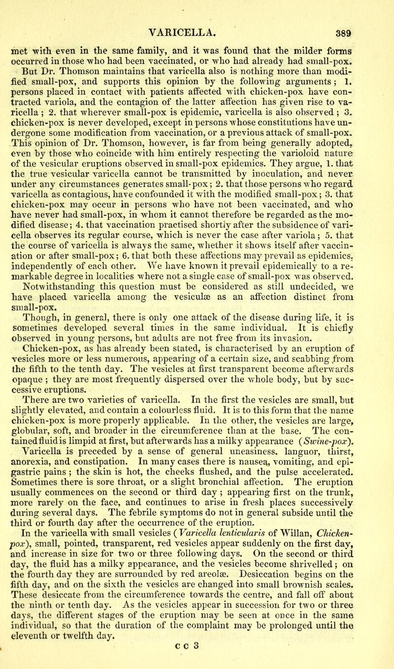 met with even in the same family, and it was found that the milder forms occurred in those who had been vaccinated, or who had already had small-pox. But Dr. Thomson maintains that varicella also is nothing more than modi- fied small-pox, and supports this opinion by the following arguments; 1. persons placed in contact with patients affected with chicken-pox have con- tracted variola, and the contagion of the latter affection has given rise to va- ricella ; 2. that wherever small-pox is epidemic, varicella is also observed ; 3. chicken-pox is never developed, except in persons whose constitutions have un- dergone some modification from vaccination, or a previous attack of small-pox. This opinion of Dr. Thomson, however, is far from being generally adopted, even by those who coincide with him entirely respecting the varioloid nature of the vesicular eruptions observed in small-pox epidemics. They argue, l.that the true vesicular varicella cannot be transmitted by inoculation, and never under any circumstances generates small* pox; 2. that those persons who regard varicella as contagious, have confounded it with the modified small-pox; 3. that chicken-pox may occur in persons who have not been vaccinated, and who have never had small-pox, in whom it cannot therefore be regarded as the mo- dified disease; 4. that vaccination practised shortly after the subsidence of vari- cella observes its regular course, which is never the case after variola; 5. that the course of varicella is abways the same, whether it show^s itself after vaccin- ation or after small-pox; 6. that both these affections may prevail as epidemics, independently of each other. We have known it prevail epidemically to a re- markable degree in localities where not a single case of small-pox was observed. Notwithstanding this question must be considered as still undecided, we have placed varicella among the vesicuke as an affection distinct front small-pox. Though, in general, there is only one attack of the disease during life, it is sometimes developed several times in the same individual. It is chiefly observed in young persons, but adults are not free from its invasion. Chicken-pox, as has already been stated, is characterised by an eruption of vesicles more or less numerous, appearing of a certain size, and scabbing from the fifth to the tenth day. The vesicles at first transparent become afterwards opaque ; they are most frequently dispersed over the wrhole body, but by suc- cessive eruptions. There are two varieties of varicella. In the first the vesicles are small, but slightly elevated, and contain a colourless fluid. It is to this form that the name chicken-pox is more properly applicable. In the other, the vesicles are large, globular, soft, and broader in the circumference than at the base. The con- tained fluid is limpid at first, but afterwards has a milky appearance ( Swine-pox). Varicella is preceded by a sense of general uneasiness, languor, thirst, anorexia, and constipation. In many cases there is nausea, vomiting, and epi- gastric pains ; the skin is hot, the cheeks flushed, and the pulse accelerated. Sometimes there is sore throat, or a slight bronchial affection. The eruption usually commences on the second or third day ; appearing first on the trunk, more rarely on the face, and continues to arise in fresh places successively during several days. The febrile symptoms do not in general subside until the third or fourth day after the occurrence of the eruption. In the varicella with small vesicles ( Varicella lenticularis of Willan, Chicken- pox), small, pointed, transparent, red vesicles appear suddenly on the first day, and increase in size for two or three following days. On the second or third day, the fluid has a milky appearance, and the vesicles become shrivelled; on the fourth day they are surrounded by red areolae. Desiccation begins on the fifth day, and on the sixth the vesicles are changed into small brownish scales. These desiccate from the circumference towards the centre, and fall off about the ninth or tenth day. As the vesicles appear in succession for two or three days, the different stages of the eruption may be seen at once in the same individual, so that the duration of the complaint may be prolonged until the eleventh or twelfth day.