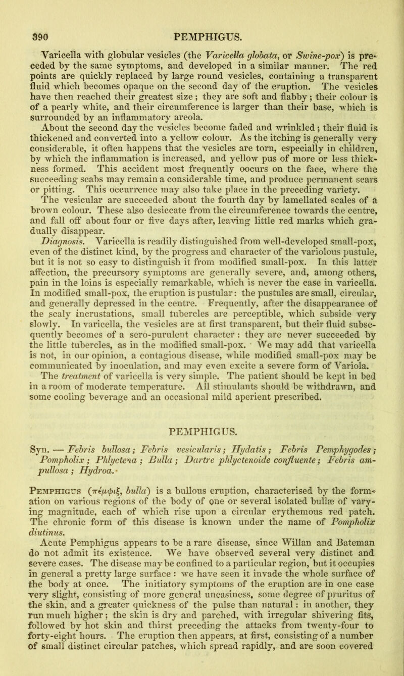 Varicella with globular vesicles (the Varicella globata, or Swine-pox) is pre* ceded by the same symptoms, and developed in a similar manner. The red points are quickly replaced by large round vesicles, containing a transparent fluid which becomes opaque on the second day of the eruption. The vesicles have then reached their greatest size; they are soft and flabby; their colour is of a pearly white, and their circumference is larger than their base, which is surrounded by an inflammatory areola. About the second day the vesicles become faded and wrinkled; their fluid is thickened and converted into a yellow colour. As the itching is generally very considerable, it often happens that the vesicles are torn, especially in children, by which the inflammation is increased, and yellow pus of more or less thick- ness formed. This accident most frequently occurs on the face, where the succeeding scabs may remain a considerable time, and produce permanent scars or pitting. This occurrence may also take place in the preceding variety. The vesicular are succeeded about the fourth day by lamellated scales of a brown colour. These also desiccate from the circumference towards the centre, and fall off about four or five days after, leaving little red marks which gra- dually disappear. Diagnosis. Varicella is readily distinguished from well-developed small-pox, even of the distinct kind, by the progress and character of the variolous pustule, but it is not so easy to distinguish it from modified small-pox. In this latter affection, the precursory symptoms are generally severe, and, among others, pain in the loins is especially remarkable, which is never the case in varicella. In modified small-pox, the eruption is pustular: the pustules are small, circular, and generally depressed in the centre. Frequently, after the disappearance of the scaly incrustations, small tubercles are perceptible, which subside very slowly. In varicella, the vesicles are at first transparent, but their fluid subse- quently becomes of a sero-purulent character : they are never succeeded by the little tubercles, as in the modified small-pox. ■ We may add that varicella is not, in our opinion, a contagious disease, while modified small-pox may be communicated by inoculation, and may even excite a severe form of Variola. The treatment of varicella is very simple. The patient should be kept in bed in a room of moderate temperature. All stimulants should be withdrawn, and some cooling beverage and an occasional mild aperient prescribed. PEMPHIGUS. Syn. — Febris bullosa; Febris vesicularis; Hydatis ; Febris Pemphygodes ; Pompholix ; Phlyctena ; Bulla ; Dartre phlyctenoide confluente; Febris am- pullosa; Hydroa. • Pemphigus (greyapi£, bulla) is a bullous eruption, characterised by the form* ation on various regions of the body of one or several isolated bullee of vary- ing magnitude, each of which rise upon a circular erythemous red patch. The chronic form of this disease is known under the name of Pompholix diutinus. Acute Pemphigus appears to be a rare disease, since Willan and Bateman do not admit its existence. We have observed several very distinct and severe cases. The disease maybe confined to a particular region, but it occupies in general a pretty large surface : we have seen it invade the whole surface of the body at once. The initiatory symptoms of the eruption are in one case very slight, consisting of more general uneasiness, some degree of pruritus of the skin, and a greater quickness of the pulse than natural: in another, they run much higher; the skin is dry and parched, with irregular shivering fits, followed by hot skin and thirst preceding the attacks from twenty-four to forty-eight hours. The eruption then appears, at first, consisting of a number of small distinct circular patches, which spread rapidly, and are soon covered
