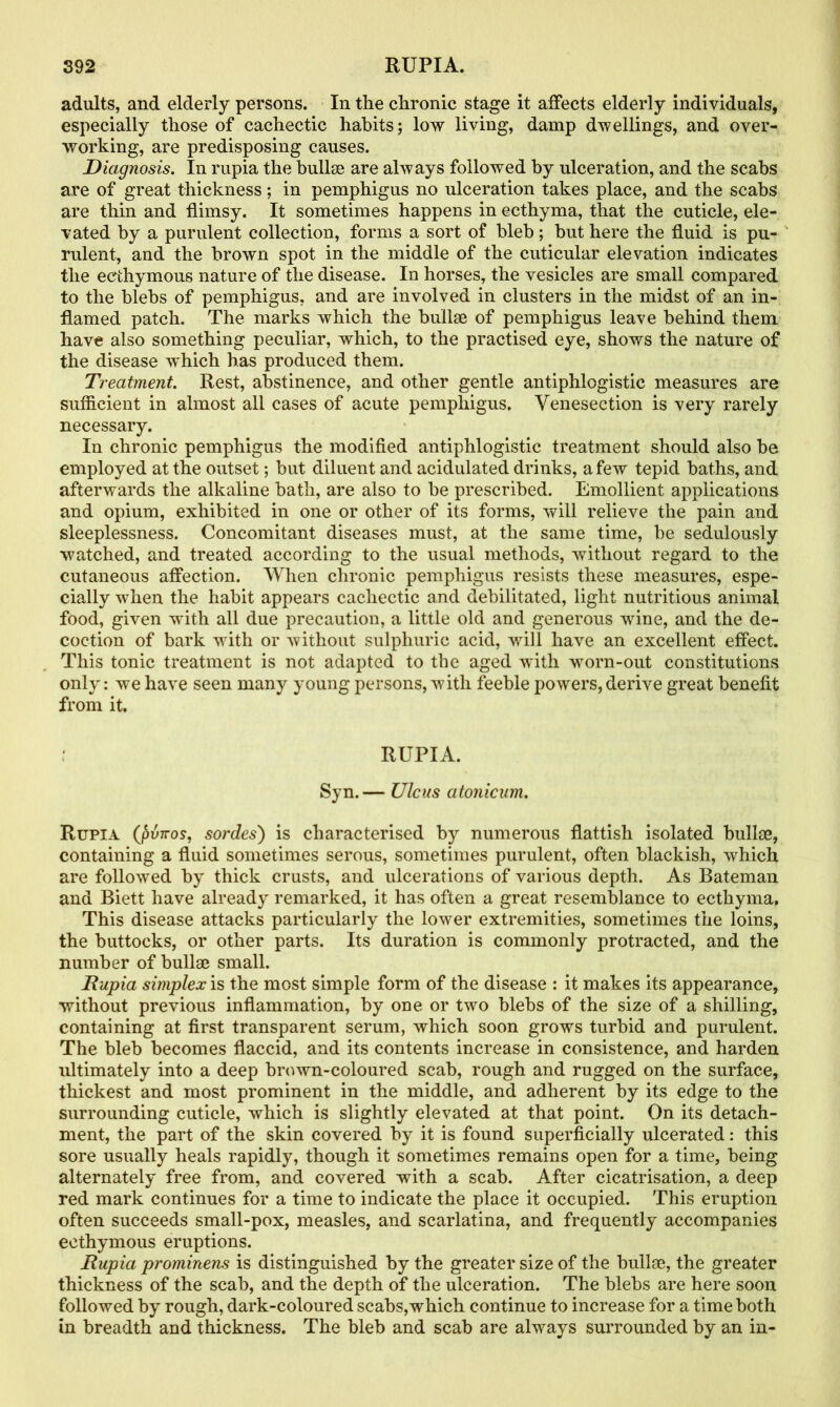 adults, and elderly persons. In the chronic stage it affects elderly individuals, especially those of cachectic habits; low living, damp dwellings, and over- working, are predisposing causes. Diagnosis. In rupia the bullae are always followed by ulceration, and the scabs are of great thickness ; in pemphigus no ulceration takes place, and the scabs are thin and flimsy. It sometimes happens in ecthyma, that the cuticle, ele- vated by a purulent collection, forms a sort of bleb; but here the fluid is pu- rulent, and the brown spot in the middle of the cuticular elevation indicates the ecthymous nature of the disease. In horses, the vesicles are small compared to the blebs of pemphigus, and are involved in clusters in the midst of an in- flamed patch. The marks which the bullae of pemphigus leave behind them have also something peculiar, which, to the practised eye, shows the nature of the disease which has produced them. Treatment. Rest, abstinence, and other gentle antiphlogistic measures are sufficient in almost all cases of acute pemphigus. Venesection is very rarely necessary. In chronic pemphigus the modified antiphlogistic treatment should also be employed at the outset; but diluent and acidulated drinks, a few tepid baths, and afterwards the alkaline bath, are also to be prescribed. Emollient applications and opium, exhibited in one or other of its forms, will relieve the pain and sleeplessness. Concomitant diseases must, at the same time, be sedulously watched, and treated according to the usual methods, without regard to the cutaneous affection. When chronic pemphigus resists these measures, espe- cially when the habit appears cachectic and debilitated, light nutritious animal food, given with all due precaution, a little old and generous wine, and the de- coction of bark with or without sulphuric acid, will have an excellent effect. This tonic treatment is not adapted to the aged with worn-out constitutions only: we have seen many young persons, with feeble powers, derive great benefit from it. RUPIA. Syn.— Ulcus atonicum. Rupia (pun-os, sordes) is characterised by numerous flattish isolated bullae, containing a fluid sometimes serous, sometimes purulent, often blackish, which are followed by thick crusts, and ulcerations of various depth. As Bateman and Biett have already remarked, it has often a great resemblance to ecthyma. This disease attacks particularly the lower extremities, sometimes the loins, the buttocks, or other parts. Its duration is commonly protracted, and the number of bullse small. Rupia simplex is the most simple form of the disease : it makes its appearance, without previous inflammation, by one or two blebs of the size of a shilling, containing at first transparent serum, which soon grows turbid and purulent. The bleb becomes flaccid, and its contents increase in consistence, and harden ultimately into a deep brown-coloured scab, rough and rugged on the surface, thickest and most prominent in the middle, and adherent by its edge to the surrounding cuticle, which is slightly elevated at that point. On its detach- ment, the part of the skin covered by it is found superficially ulcerated: this sore usually heals rapidly, though it sometimes remains open for a time, being alternately free from, and covered with a scab. After cicatrisation, a deep red mark continues for a time to indicate the place it occupied. This eruption often succeeds small-pox, measles, and scarlatina, and frequently accompanies ecthymous eruptions. Rupia prominens is distinguished by the greater size of the bullae, the greater thickness of the scab, and the depth of the ulceration. The blebs are here soon followed by rough, dark-coloured scabs,which continue to increase for a time both in breadth and thickness. The bleb and scab are always surrounded by an in-