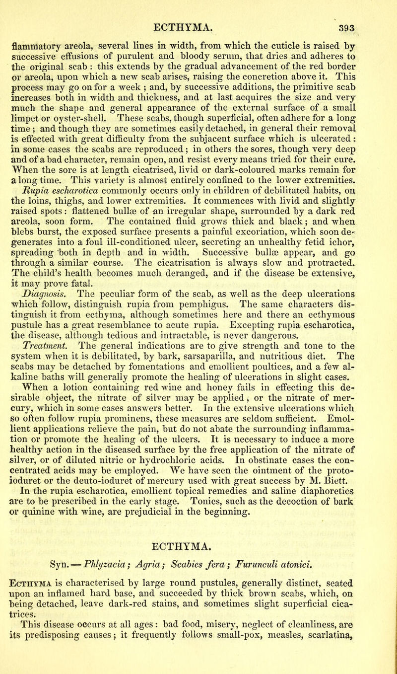 flammatory areola, several lines in width, from which the cuticle is raised by successive effusions of purulent and bloody serum, that dries and adheres to the original scab : this extends by the gradual advancement of the red border or areola, upon which a new scab arises, raising the concretion above it. This process may go on for a week ; and, by successive additions, the primitive scab increases both in width and thickness, and at last acquires the size and very much the shape and general appearance of the external surface of a small limpet or oyster-shell. These scabs, though superficial, often adhere for a long time ; and though they are sometimes easily detached, in general their removal is effected with great difficulty from the subjacent surface which is ulcerated: in some cases the scabs are reproduced; in others the sores, though very deep and of a bad character, remain open, and resist every means tried for their cure. When the sore is at length cicatrised, livid or dark-coloured marks remain for a long time. This variety is almost entirely confined to the lower extremities. Hupia escharotica commonly occurs only in children of debilitated habits, on the loins, thighs, and lower extremities. It commences with livid and slightly raised spots: flattened bulks of an irregular shape, surrounded by a dark red areola, soon form. The contained fluid grows thick and black; and when blebs burst, the exposed surface presents a painful excoriation, which soon de- generates into a foul ill-conditioned ulcer, secreting an unhealthy fetid ichor, spreading both in depth and in width. Successive bullae appear, and go through a similar course. The cicatrisation is always slow and protracted. The child’s health becomes much deranged, and if the disease be extensive, it may prove fatal. Diagnosis. The peculiar form of the scab, as well as the deep ulcerations which follow, distinguish rupia from pemphigus. The same characters dis- tinguish it from ecthyma, although sometimes here and there an ecthymous pustule has a great resemblance to acute rupia. Excepting rupia escharotica, the disease, although tedious and intractable, is never dangerous. Treatment. The general indications are to give strength and tone to the system when it is debilitated, by bark, sarsaparilla, and nutritious diet. The scabs may be detached by fomentations and emollient poultices, and a few al- kaline baths will generally promote the healing of ulcerations in slight cases. When a lotion containing red wine and honey fails in effecting this de- sirable object, the nitrate of silver may be applied$ or the nitrate of mer- curv, which in some cases answers better. In the extensive ulcerations which so often follow rupia prominens, these measures are seldom sufficient. Emol- lient applications relieve the pain, but do not abate the surrounding inflamma- tion or promote the healing of the ulcers. It is necessary to induce a more healthy action in the diseased surface by the free application of the nitrate of silver, or of diluted nitric or hydrochloric acids. In obstinate cases the con- centrated acids may be employed. We have seen the ointment of the proto- ioduret or the deuto-ioduret of mercury used with great success by M. Biett. In the rupia escharotica, emollient topical remedies and saline diaphoretics are to be prescribed in the early stage. Tonics, such as the decoction of bark or quinine with wine, are prejudicial in the beginning. ECTHYMA. Syn. — Phlyzacia; Agria; Scabies fera; Furunculi atonici. Ecthyma is characterised by large round pustules, generally distinct, seated upon an inflamed hard base, and succeeded by thick brown scabs, which, on being detached, leave dark-red stains, and sometimes slight superficial cica- trices. This disease occurs at all ages : bad food, misery, neglect of cleanliness, are its predisposing causes j it frequently follows small-pox, measles, scarlatina,