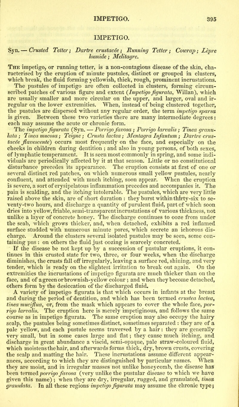 IMPETIGO. Syn.— Crusted Tetter; Dartre crustacee; Dunning Tetter; Cowrap; Lepre humide; Melitagre. The impetigo* or running tetter, is a non-contagious disease of the skin, cha- racterised by the eruption of minute pustules, distinct or grouped in clusters, which break, the fluid forming yellowish, thick, rough, prominent incrustations. The pustules of impetigo are often collected in clusters, forming circum- scribed patches of various figure and extent (Impetigo figurata, Willan), which are usually smaller and more circular on the upper, and larger, oval and ir- regular on the lower extremities. When, instead of being clustered together, the pustules are dispersed without any regular order, the term impetigo sparsa is given. Between these two varieties there are many intermediate degrees: each may assume the acute or chronic form. The impetigo figurata (Syn. —• Porrigo favosa; Porrigo larvalis; Tinea granu- lata; Tinea mucosa; Teigne; Crusta lactea; Mentagra Infantum; Dartre crus- tacee fiavescente) occurs most frequently on the face, and especially on the cheeks in children during dentition ; and also in young persons, of both sexes, of lymphatic temperament. It is seen most commonly in spring, and some indi- viduals are periodically affected by it at that season. Little or no constitutional disturbance precedes its appearance. The eruption consists at first of one or several distinct red patches, on which numerous small yellow pustules, nearly confluent, and attended with much itching, soon appear. When the eruption is severe, a sort of erysipelatous inflammation precedes and accompanies it. The pain is scalding, and the itching intolerable. The pustules, which are very little raised above the skin, are of short duration : they burst within thirty-six to se- venty-two hours, and discharge a quantity of purulent fluid, part of which soon dries into yellow, friable, semi-transparent incrustations of various thickness, not unlike a layer of concrete honey. The discharge continues to ooze from under the scab, which grows thicker, and, when detached, exhibits a red inflamed surface studded with numerous minute pores, which secrete an ichorous dis- charge. Around the clusters several isolated pustules may be seen, some con- taining pus : on others the fluid just oozing is scarcely concreted. If the disease be not kept up by a succession of pustular eruptions, it con- tinues in this crusted state for two, three, or four weeks, wThen the discharge diminishes, the crusts fall off irregularly, leaving a surface red, shining, and very tender, which is ready on the slightest irritation to break out again. On the extremities the incrustations of impetigo figurata are much thicker than on the face, and of a green or brownish-yellow colour ; and when they become detached, others form by the desiccation of the discharged fluid. A variety of impetigo figurata is that which occurs in infants at the breast and during the period of dentition, and which has been termed crustea lactea, tinea mucifiua, or, from the mask which appears to cover the whole face, por- rigo larvalis. The eruption here is merely impetiginous, and follows the same course as in impetigo figurata. The same eruption may also occupy the hairy scalp, the pustules being sometimes distinct, sometimes separated : they are of a pale yellow, and each pustule seems traversed by a hair: they are generally very small, but in some cases large and flat; they cause much itching, and discharge in great abundance a viscid, semi-opaque, pale straw-coloured fluid, which moistens the hair, and afterwards forms thick, dry, brown crusts, covering the scalp and matting the hair. These incrustations assume different appear- ances, according to which they are distinguished by particular names. When they are moist, and in irregular masses not unlike honeycomb, the disease has been termed porrigo favosa (very unlike the pustular disease to which we have given this name) ; when they are dry, irregular, rugged, and granulated, tinea granulata. In all these regions impetigo figurata may assume the chronic type;