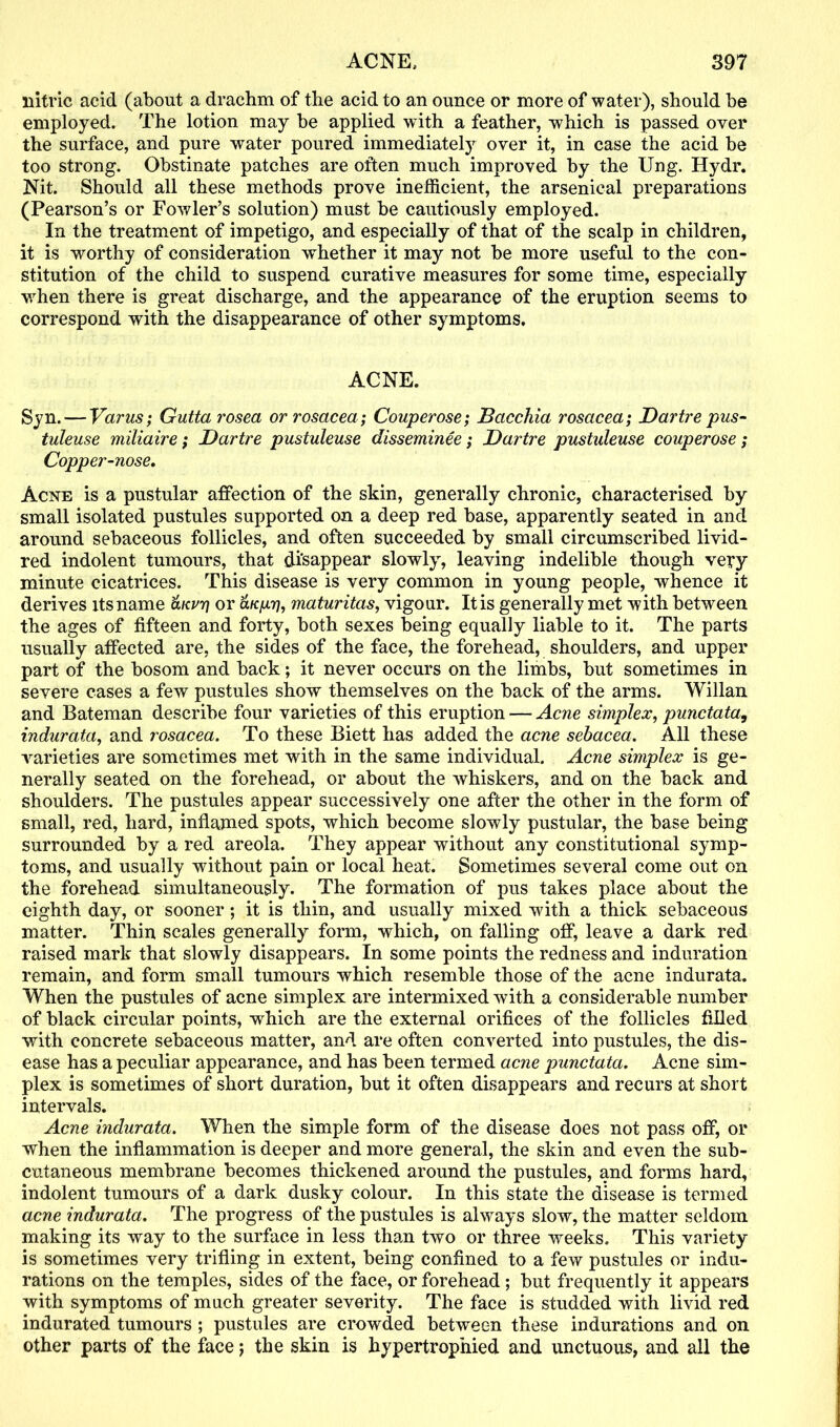 nitric acid (about a drachm of the acid to an ounce or more of water), should be employed. The lotion may be applied with a feather, which is passed over the surface, and pure water poured immediately over it, in case the acid be too strong. Obstinate patches are often much improved by the Ung. Hydr. Nit. Should all these methods prove inefficient, the arsenical preparations (Pearson’s or Fowler’s solution) must be cautiously employed. In the treatment of impetigo, and especially of that of the scalp in children, it is worthy of consideration whether it may not be more useful to the con- stitution of the child to suspend curative measures for some time, especially when there is great discharge, and the appearance of the eruption seems to correspond with the disappearance of other symptoms. ACNE. Syn. — Varus; Gutta rosea or rosacea; Couperose; Bacchia rosacea; Dartre pus- tuleuse miliaire; Dartre pustuleuse disseminee; Dartre pustuleuse couperose; Copper-nose. Acne is a pustular affection of the skin, generally chronic, characterised by small isolated pustules supported on a deep red base, apparently seated in and around sebaceous follicles, and often succeeded by small circumscribed livid- red indolent tumours, that disappear slowly, leaving indelible though very minute cicatrices. This disease is very common in young people, whence it derives its name aurr} or olk/jlt], maturitas, vigour. It is generally met with between the ages of fifteen and forty, both sexes being equally liable to it. The parts usually affected are, the sides of the face, the forehead, shoulders, and upper part of the bosom and back; it never occurs on the limbs, but sometimes in severe cases a few pustules show themselves on the back of the arms. Willan and Bateman describe four varieties of this eruption — Acne simplex, punctata, indurata, and rosacea. To these Biett has added the acne sebacea. All these varieties are sometimes met with in the same individual. Acne simplex is ge- nerally seated on the forehead, or about the whiskers, and on the back and shoulders. The pustules appear successively one after the other in the form of small, red, hard, inflamed spots, which become slowly pustular, the base being surrounded by a red areola. They appear without any constitutional symp- toms, and usually without pain or local heat. Sometimes several come out on the forehead simultaneously. The formation of pus takes place about the eighth day, or sooner; it is thin, and usually mixed with a thick sebaceous matter. Thin scales generally form, which, on falling off, leave a dark red raised mark that slowly disappears. In some points the redness and induration remain, and form small tumours which resemble those of the acne indurata. When the pustules of acne simplex are intermixed with a considerable number of black circular points, which are the external orifices of the follicles filled with concrete sebaceous matter, and are often converted into pustules, the dis- ease has a peculiar appearance, and has been termed acne punctata. Acne sim- plex is sometimes of short duration, but it often disappears and recurs at short intervals. Acne indurata. When the simple form of the disease does not pass off, or when the inflammation is deeper and more general, the skin and even the sub- cutaneous membrane becomes thickened around the pustules, and forms hard, indolent tumours of a dark dusky colour. In this state the disease is termed acne indurata. The progress of the pustules is always slow, the matter seldom making its way to the surface in less than two or three weeks. This variety is sometimes very trifling in extent, being confined to a few pustules or indu- rations on the temples, sides of the face, or forehead ; but frequently it appears with symptoms of much greater severity. The face is studded with livid red indurated tumours ; pustules are crowded between these indurations and on other parts of the face; the skin is hypertrophied and unctuous, and all the