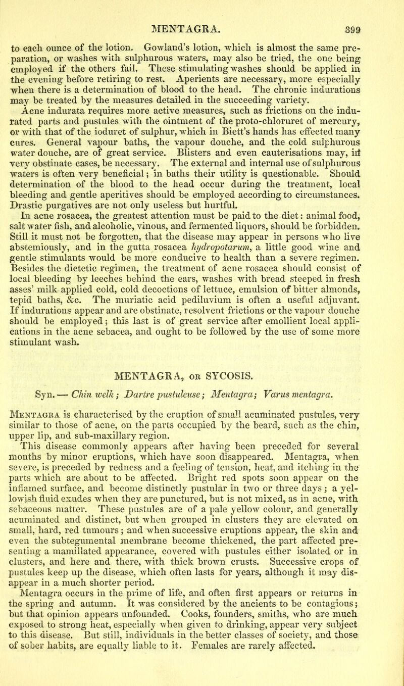 to eacli ounce of the lotion, Gowland’s lotion, which is almost the same pre- paration, or washes with sulphurous waters, may also be tried, the one being employed if the others fail. These stimulating washes should he applied in the evening before retiring to rest. Aperients are necessary, more especially when there is a determination of blood to the head. The chronic indurations may be treated by the measures detailed in the succeeding variety. Acne indurata requires more active measures, such as frictions on the indu- rated parts and pustules with the ointment of the proto-chloruret of mercury, or with that of the ioduret of sulphur, wThich in Riett’s hands has effected many cures. General vapour baths, the vapour douche, and the cold sulphurous water douche, are of great service. Blisters and even cauterisations may, iii very obstinate cases, be necessary. The external and internal use of sulphurous waters is often very beneficial; in baths their utility is questionable. Should determination of the blood to the head occur during the treatment, local bleeding and gentle aperiti ves should be employed according to circumstances. Drastic purgatives are not only useless but hurtful. In acne rosacea, the greatest attention must be paid to the diet: animal food, salt water fish, and alcoholic, vinous, and fermented liquors, should be forbidden. Still it must not be forgotten, that the disease may appear in persons who live abstemiously, and in the gutta rosacea hydropotarum, a little good wine and gentle stimulants would be more conducive to health than a severe regimen. Besides the dietetic regimen, the treatment of acne rosacea should consist of local bleeding by leeches behind the ears, washes with bread steeped in fresh asses’ milk applied cold, cold decoctions of lettuce, emulsion of bitter almonds, tepid baths, &c. The muriatic acid pediluvium is often a useful adjuvant. If indurations appear and are obstinate, resolvent frictions or the vapour douche should be employed; this last is of great service after emollient local appli- cations in the acne sebacea, and ought to be followed by the use of some more stimulant wash. MENTA.GRA, or SYCOSIS. Syn.— Chin welk ; Dartre pusiulense; Mentagra; Varus meniagra. Mentagra is characterised by the eruption of small acuminated pustules, very similar to those of acne, on the parts occupied by the beard, such as the chin, upper lip, and sub-maxillary region. This disease commonly appears after having been preceded for several months by minor eruptions, which have soon disappeared. Mentagra, when severe, is preceded by redness and a feeling of tension, heat, and itching in the parts which are about to be affected. Bright red spots soon appear on the inflamed surface, and become distinctly pustular in two or three days; a yel- lowish fluid exudes when they are punctured, but is not mixed, as in acne, with sebaceous matter. These pustules are of a pale yellow colour, and generally acuminated and distinct, but when grouped in clusters they are elevated on small, hard, red tumours; and when successive eruptions appear, the skin and even the subtegumental membrane become thickened, the part affected pre- senting a mamillated appearance, covered with pustules either isolated or in clusters, and here and there, with thick brown crusts. Successive crops of pustules keep up the disease, which often lasts for years, although it may dis- appear in a much shorter period. Mentagra occurs in the prime of life, and often first appears or returns in the spring and autumn. It was considered by the ancients to be contagious; but that opinion appears unfounded. Cooks, founders, smiths, who are much exposed to strong heat, especially when given to drinking, appear very subject to this disease. But still, individuals in the better classes of society, and those of sober habits, are equally liable to it. Females are rarely affected.
