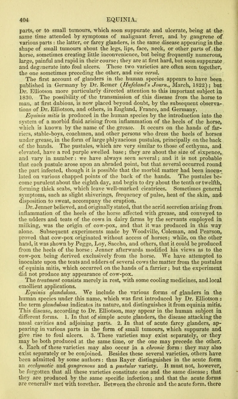 parts, or to small tumours, which soon suppurate and ulcerate, being at the same time attended by symptoms of malignant fever, and by gangrene of various parts : the latter, or farcy glanders, is the same disease appearing in the shape of small tumours about the legs, lips, face, neck, or other parts of the horse, sometimes creating little inconvenience, hut being frequently numerous, large, painful and rapid in their course; they are at first hard, hut soon suppurate and degenerate into foul ulcers. These two varieties are often seen together, the one sometimes preceding the other, and vice versa. The first account of glanders in the human species appears to have been published in Germany by Dr. Remer (Hufeland's Journ., March, 1822) ; but Dr. EUiotson more particularly directed attention to this important subject in 1830. The possibility of the transmission of this disease from the horse to man, at first dubious, is now placed beyond doubt, by the subsequent observa- tions of Dr. Elliotson, and others, in England, France, and Germany. Equinia mitis is produced in the human species by the introduction into the system of a morbid fluid arising from inflammation of the heels of the horse, which is known by the name of the grease. It occurs on the hands of far- riers, stable-boys, coachmen, and other persons who dress the heels of horses under grease, in the form of large phlyzacious pustules, principally on the back of the hands. The pustules, which are very similar to those of ecthyma, and elevated, have a red purple swelled base; they are about the size of sixpence, and vary in number : we have always seen several; and it is not probable that each pustule arose upon an abraded point, but that several occurred round the part infected, though it is possible that the morbid matter had been inocu- lated on various chapped points of the back of the hands. The pustules be- come purulent about the eighth day, and begin to dry about the tenth or twelfth, forming thick scabs, which leave well-marked cicatrices. Sometimes general symptoms, such as slight shiverings, frequency of pulse, heat of the skin, and disposition to sweat, accompany the eruption. Dr. Jenner believed, and originally stated, that the acrid secretion arising from inflammation of the heels of the horse affected with grease, and conveyed to the udders and teats of the cows in dairy farms by the servants employed in milking, was the origin of cow-pox, and that it was produced in this way alone. Subsequent experiments made by Woodville, Coleman, and Pearson, proved that cow-pox originated without access of horses; while, on the other hand, it was shown by Pegge, Loy, Saccho, and others, that it could be produced from the heels of the horse: Jenner afterwards modified his views as to the cow-pox being derived exclusively from the horse. We have attempted to inoculate upon the teats and udders of several cows the matter from the pustules of equinia mitis, which occurred on the hands of a farrier; but the experiment did not produce any appearance of cow-pox. The treatment consists merely in rest, with some cooling medicines, and local emollient applications. Equinia glandulosa. We include the various forms of glanders in the human species under this name, which was first introduced by Dr. Elliotson: the term glandulosa indicates its nature, and distinguishes it from equinia mitis. This disease, according to Dr. Elliotson, may appear in the human subject in different forms. 1. In that of simple acute glanders, the disease attacking the nasal cavities and adjoining parts. 2. In that of acute farcy glanders, ap- pearing in various parts in the form of small tumours, which suppurate and give rise to foul ulcers. 3. These varieties may exist separately, or they may be both produced at the same time, or the one may precede the other. 4. Each of these varieties may also occur jn a chronic form: they may also exist separately or be conjoined. Besides these several varieties, others have been admitted by some authors: thus Rayer distinguishes in the acute form an ecchymotic and gangrenous and a pustular variety. It must not, however, be forgotten that all these varieties constitute one and the same disease; that they are produced by the same specific infection; and that the acute forms are <?enerall v met with together. Between the chronic and the acute form, there
