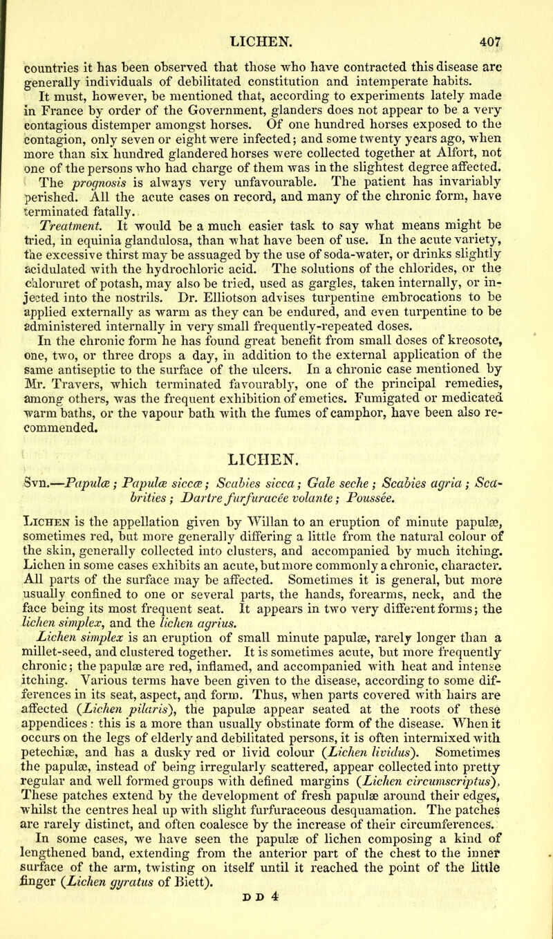 countries it has been observed that those who have contracted this disease are generally individuals of debilitated constitution and intemperate habits. It must, however, be mentioned that, according to experiments lately made in France by order of the Government, glanders does not appear to be a very contagious distemper amongst horses. Of one hundred horses exposed to the contagion, only seven or eight were infected; and some twenty years ago, when more than six hundred glandered horses were collected together at Alfort, not one of the persons who had charge of them was in the slightest degree affected. The prognosis is always very unfavourable. The patient has invariably perished. All the acute cases on record, and many of the chronic form, have terminated fatally.. Treatment. It would be a much easier task to say what means might be tried, in equinia glandulosa, than what have been of use. In the acute variety, the excessive thirst may be assuaged by the use of soda-water, or drinks slightly acidulated with the hydrochloric acid. The solutions of the chlorides, or the chloruret of potash, may also be tried, used as gargles, taken internally, or in- jected into the nostrils. Dr. Elliotson advises turpentine embrocations to be applied externally as warm as they can be endured, and even turpentine to be administered internally in very small frequently-repeated doses. In the chronic form he has found great benefit from small doses of kreosote, one, two, or three drops a day, in addition to the external application of the same antiseptic to the surface of the ulcers. In a chronic case mentioned by Mr. Travers, which terminated favourably, one of the principal remedies, among others, was the frequent exhibition of emetics. Fumigated or medicated warm baths, or the vapour bath with the fumes of camphor, have been also re- commended. LICHEN. Svn.—Papulae; Papulae siccce; Scabies sicca; Gale seche ; Scabies agr ia; Sea- brities ; Dartre furfuracee volante; Poussee. Lichen is the appellation given by Willan to an eruption of minute papulae, sometimes red, but more generally differing a little from the natural colour of the skin, generally collected into clusters, and accompanied by much itching. Lichen in some cases exhibits an acute, but more commonly a chronic, character. All parts of the surface may be affected. Sometimes it is general, but more usually confined to one or several parts, the hands, forearms, neck, and the face being its most frequent seat. It appears in two very different forms; the lichen simplex, and the lichen agrius. Lichen simplex is an eruption of small minute papula), rarely longer than a millet-seed, and clustered together. It is sometimes acute, but more frequently chronic; the papulse are red, inflamed, and accompanied with heat and intense itching. Various terms have been given to the disease, according to some dif- ferences in its seat, aspect, and form. Thus, when parts covered with hairs are affected (.Lichen pilaris), the papulse appear seated at the roots of these appendices: this is a more than usually obstinate form of the disease. When it occurs on the legs of elderly and debilitated persons, it is often intermixed with petechise, and has a dusky red or livid colour {Lichen lividus). Sometimes the papulse, instead of being irregularly scattered, appear collected into pretty regular and well formed groups with defined margins (Lichen circumscriptus), These patches extend by the development of fresh papulse around their edges, ■whilst the centres heal up with slight furfuraceous desquamation. The patches are rarely distinct, and often coalesce by the increase of their circumferences. In some cases, we have seen the papulse of lichen composing a kind of lengthened band, extending from the anterior part of the chest to the inner surface of the arm, twisting on itself until it reached the point of the little finger {Lichen gyratus of Biett).