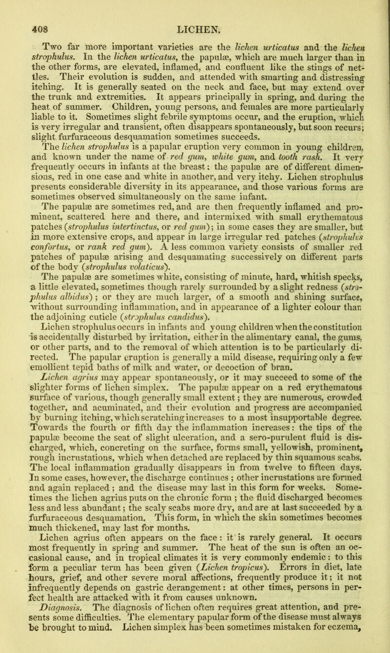 Two far more important varieties are the lichen urticatus and the lichen strophulus. In the lichen urticatus, the papula?, which are much larger than in the other forms, are elevated, inflamed, and confluent like the stings of net- tles. Their evolution is sudden, and attended with smarting and distressing itching. It is generally seated on the neck and face, but may extend over the trunk and extremities. It appears principally in spring, and during the heat of summer. Children, young persons, and females are more particularly liable to it. Sometimes slight febrile symptoms occur, and the eruption, which is very irregular and transient, often disappears spontaneously, but soon recurs; slight furfuraceous desquamation sometimes succeeds. The lichen strophulus is a papular eruption very common in young children, and known under the name of red gum, white gum, and tooth rash. It very frequently occurs in infants at the breast; the papulae are of different dimen- sions, red in one case and white in another, and very itchy. Lichen strophulus presents considerable diversity in its appearance, and those various forms are sometimes observed simultaneously on the same infant. The papulae are sometimes red, and are then frequently inflamed and pro- minent, scattered here and there, and intermixed with small erythematous patches (strophulus intertinctus, or red gum); in some cases they are smaller, but in more extensive crops, and appear in large irregular red patches (strophulus confortus, or rank red gum). A less common variety consists of smaller red patches of papulae arising and desquamating successively on different parts of the body (strophulus volaticus). The papulae are sometimes white, consisting of minute, hard, whitish specks, a little elevated, sometimes though rarely surrounded by a slight redness (stro- phulus albidus) ; or they are much larger, of a smooth and shining surface, without surrounding inflammation, and in appearance of a lighter colour than the adjoining cuticle (strophulus candid us). Lichen strophulus occurs in infants and young children when the constitution is accidentally disturbed by irritation, either in the alimentary canal, the gums, or other parts, and to the removal of which attention is to be particularly di- rected. The papular eruption is generally a mild disease, requiring only a few emollient tepid baths of milk and water, or decoction of bran. Lichen agrius may appear spontaneously, or it may succeed to some of the slighter forms of lichen simplex. The papulae appear on a red erythematous surface of various, though generally small extent; they are numerous, crowded together, and acuminated, and their evolution and progress are accompanied by burning itching, which scratching increases to a most insupportable degree. Towards the fourth or fifth day the inflammation increases: the tips of the papulae become the seat of slight ulceration, and a sero-purulent fluid is dis- charged, which, concreting on the surface, forms small, yellowish, prominent, rough incrustations, which when detached are replaced by thin squamous scabs. The local inflammation gradually disappears in from twelve to fifteen days. In some cases, however, the discharge continues ; other incrustations are formed and again replaced ; and the disease may last in this form for weeks. Some- times the lichen agrius puts on the chronic form ; the fluid discharged becomes less and less abundant; the scaly scabs more dry, and are at last succeeded by a furfuraceous desquamation. This form, in which the skin sometimes becomes much thickened, may last for months. Lichen agrius often appears on the face : it is rarely general. It occurs most frequently in spring and summer. The heat of the sun is often an oc- casional cause, and in tropical climates it is very commonly endemic: to this form a peculiar term has been given (Lichen tropicus). Errors in diet, late hours, grief, and other severe moral affections, frequently produce it; it not infrequently depends on gastric derangement: at other times, persons in per- fect health are attacked with it from causes unknown. Diagnosis. The diagnosis of lichen often requires great attention, and pre- sents some difficulties. The elementary papular form of the disease must always be brought to mind. Lichen simplex has been sometimes mistaken for eczema.