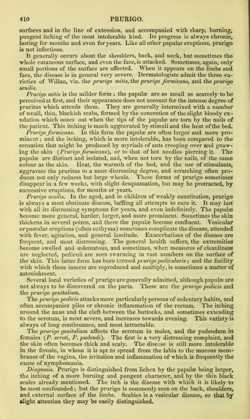 surfaces and in the line of extension, and accompanied with sharp, burning, pungent itching of the most intolerable kind. Its progress is always chronic, lasting for months and even for years. Like all other papular eruptions, prurigo is not infectious. It generally occurs about the shoulders, back, and neck, but sometimes the whole cutaneous surface, and even the face, is attacked. Sometimes, again, only small portions of the surface are affected. When it appears on the limbs and face, the disease is in general very severe. Dermatologists admit the three va- rieties of Willan, viz. the prurigo mitis, the prurigo formic ans, and the prurigo senilis. Prurigo mitis is the milder form : the papulae are so small as scarcely to be perceived at first, and their appearance does not account for the intense degree of pruritus which attends them. They are generally intermixed with a number of small, thin, blackish scabs, formed by the concretion of the slight bloody ex - udation which oozes out when the tips of the papulae are torn by the nails of the patient. This itching is much aggravated by stimuli and the heat of the bed. Prurigo formicans. In this form the papulae are often larger and more pro- minent ; and the itching, which is more intolerable, has been compared to the sensation that might be produced by myriads of ants creeping over and gnaw- ing the skin (Prurigo formicans), or to that of hot needles piercing it. The papulae are distinct and isolated, and, when not torn by the nails, of the same colour as the skin. Heat, the warmth of the bed, and the use of stimulants, aggravate the pruritus to a most distressing degree, and scratching often pro- duces not only redness but large wheals. These forms of prurigo sometimes disappear in a few weeks, with slight desquamation, but may be protracted, by successive eruptions, for months or years. Prurigo senilis. In the aged, and in children of weakly constitution, prurigo is always a most obstinate disease, baffling all attempts to cure it. It may last with all its distressing symptoms for years, and even indefinitely. The papulae become more general, harder, larger, and more prominent. Sometimes the skin thickens in several points, and there the papulae become confluent. Vesicular orpustular eruptions (often ecthyma) sometimes complicate the disease, attended with fever, agitation, and general lassitude. Exacerbations of the disease are frequent, and most distressing. The general health suffers, the extremities become swelled and cedematous, and sometimes, when measures of cleanliness are neglected, pediculi are seen swarming in vast numbers on the surface of the skin. This latter form has been termed prurigo pedicularis; and the facility with which these insects are reproduced and multiply, is sometimes a matter of astonishment. Several local varieties of prurigo are generally admitted, although papulae are not always to be discovered on the parts. These are the prurigo podicis and the prurigo genitalium. The prurigo podicis attacks more particularly persons of sedentary habits, and often accompanies piles or chronic inflammation of the rectum. The itching around the anus and the cleft between the buttocks, and sometimes extending to the scrotum, is most severe, and increases towards evening. This variety is always of long continuance, and most intractable. The prurigo genitalium affects the scrotum in males, and the pudendum in females (P. scroti, P. pudendi). The first is a very distressing complaint, and the skin often becomes thick and scaly. The disease is still more intolerable in the female, in whom it is apt to spread from the labia to the mucous mem- branes of the vagina, the irritation and inflammation of which is frequently the cause of nymphomania. Diagnosis. Prurigo is distinguished from lichen by the papulae being larger, the itching of a more burning and pungent character, and by the thin black scales already mentioned. The itch is the disease with which it is likely to be most confounded; but the prurigo is commonly seen on the back, shoulders, and external surface of the limbs. Scabies is a vesicular disease, so that by slight attention they may be easily distinguished.