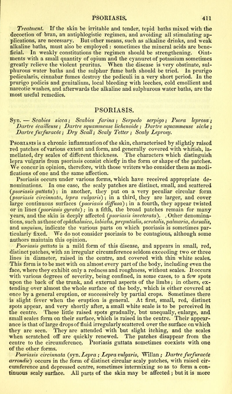 Treatment If the skin be irritable and tender, tepid baths mixed with the decoction of bran, an antiphlogistic regimen, and avoiding all stimulating ap- plications, are necessary. But other means, such as alkaline drinks, and weak alkaline baths, must also be employed : sometimes the mineral acids are bene- ficial. In weakly constitutions the regimen should be strengthening. Oint- ments with a small quantity of opium and the cyanuret of potassium sometimes greatly relieve the violent pruritus. When the disease is very obstinate, sul- phurous water baths and the sulphur fume bath should be tried. In prurigo pedicularis, cinnabar fumes destroy the pediculi in a very short period. In the prurigo podicis and genitalium, local bleeding with leeches, cold emollient and narcotic washes, and afterwards the alkaline and sulphurous water baths, are the most useful remedies. PSORIASIS. Syn. — Scabies sicca; Scabies farina; Serpedo serpigo; Psora leprosa; Dartre ecailleuse; Dartre squammeuse lichenoide ; Dartre squammeuse seche; Dartre furfur acee; Dry Scall; Scaly Tetter; Scaly Leprosy. Psoriasis is a chronic inflammation of the skin, characterised by slightly raised red patches of various extent and form, and generally covered with whitish, la- mellated, dry scales of different thickness. The characters which distinguish lepra vulgaris from psoriasis consist chiefly in the form or shape of the patches. We concur in opinion, therefore, with those writers who consider them as modi- fications of one and the same affection. Psoriasis occurs under various forms, which have received appropriate de- nominations. In one case, the scaly patches are distinct, small, and scattered (psoriasis guttata) ; in another, they put on a very peculiar circular form (psoriasis circinnata, lepra vulgaris) ; in a third, they are larger, and cover large continuous surfaces (psoriasis diffusa'); in a fourth, they appear twisted or in lines (psoriasis gyrata); in a fifth, the broad patches remain for many years, and the skin is deeply affected (psoriasis inveterata). , Other denomina- tions, such as those of ophthalmica, labiatis, preputialis, scrotalis, palmaria, dorsalis, and unguium, indicate the various parts on which psoriasis is sometimes par- ticularly fixed. We do not consider psoriasis to be contagious, although some authors maintain this opinion. Psoriasis guttata is a mild form of this disease, and appears in small, red, distinct patches, with an irregular circumference seldom exceeding two or three lines in diameter, raised in the centre, and covered with thin white scales. This form is to be met with on almost every part of the body, including even the face, where they exhibit only a redness and roughness, without scales. It occurs with various degrees of severity, being confined, in some cases, to a few spots upon the back of the trunk, and external aspects of the limbs; in others, ex- tending over almost the whole surface of the body, which is either covered at once by a general eruption, or successively by partial crops. Sometimes there is slight fever when the eruption is general. At first, small, red, distinct spots appear, and very shortly after, a small white scale is to be perceived in the centre. These little raised spots gradually, but unequally, enlarge, and small scales form on their surface, which is raised in the centre. Their appear- ance is that of large drops of fluid irregularly scattered over the surface on which they are seen. They are attended with but slight itching, and the scales when scratched off are quickly renewed. The patches disappear from the centre to the circumference. Psoriasis guttata sometimes coexists with one of the other forms. Psoriasis circinnata (syn. Lepra ; Lepra vulgaris, Willan; Dartre furfurac^e arrondie) occurs in the form of distinct circular scaly patches, with raised cir- cumference and depressed centre, sometimes intermixing so as to form a con- tinuous scaly surface. All parts of the skin may be affected j but it is more