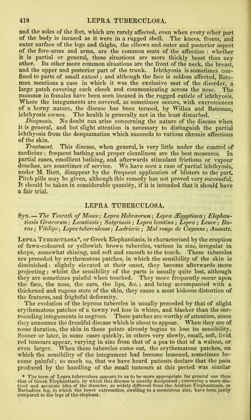 and the soles of the feet, which are rarely affected, even when every other part of the body is incased as it were in a rugged shell. The knees, fronts, and outer surface of the legs and thighs, the elbows and outer and posterior aspect of the fore-arms and arms, are the common seats of the affection : whether it is partial or general, these situations are more thickly beset than any other. Its other more common situations are the front of the neck, the breast, and the upper and posterior part of the trunk. Ichthyosis is sometimes con- fined to parts of small extent; and although the face is seldom affected, Bate- man mentions a case in which it was the exclusive seat of the disorder, a large patch covering each cheek and communicating across the nose. The mammae in females have been seen incased in the rugged cuticle of ichthyosis. Where the integuments are covered, as sometimes occurs, with excrescences of a horny nature, the disease has been termed, by Willan and Bateman, ichthyosis cornea. The health is generally not in the least disturbed. Diagnosis. No doubt can arise concerning the nature of the disease when it is general, and but slight attention is necessary to distinguish the partial ichthyosis from the desquamation which succeeds to various chronic affections of the skin. Treatment. This disease, when general, is very little under the control of medicine : frequent bathing and proper cleanliness are the best measures. In partial cases, emollient bathing, and afterwards stimulant frictions or vapour douches, are sometimes of service. We have seen a case of partial ichthyosis, under M. Biett, disappear by the frequent application of blisters to the part. Pitch pills may be given, although this remedy has not proved -very successful. It should be taken in considerable quantity, if it is intended that it should have a fair trial. LEPRA TUBERCULOSA. Syn.— The Tsarath of Moses; Lepra Hebraeorum; Lepra AEgyptiaca; Elephan- tiasis Grcecorum; Leontiasis ; Satyriasis ; Lepra leontina ; Lepra ; Leuce ; Ba- ras ; Vitiligo; Lepre tuberculeuse; Ladrierie ; Mat rouge de Cayenne; Aussatz. Lepra Tuberculosa*, or Greek Elephantiasis, is characterised by the eruption of fawn-coloured or yellowish brown tubercles, various in size, irregular in shape, somewhat shining, and soft and smooth to the touch. These tubercles are preceded by erythematous patches, in which the sensibility of the skin is diminished: slightly elevated at their onset, they become afterwards more projecting; whilst the sensibility of the parts is usually quite lost, although they are sometimes painful when touched. They more frequently occur upon the face, the nose, the ears, the lips, See.; and being accompanied with a thickened and rugous state of the skin, they cause a most hideous distortion of the features, and frightful deformity. The evolution of the leprous tubercles is usually preceded by that of slight erythematous patches of a tawny red hue in whites, and blacker than the sur- rounding integuments in negroes. These patches are worthy of attention, since they announce the dreadful disease which is about to appear. When they are of some duration, the skin in these points already begins to lose its sensibility. Sooner or later, in some cases quickly, in others very slowly, small, soft, livid red tumours appear, varying in size from that of a pea to that of a walnut, or even larger. When these tubercles come out, the erythematous patches, on which the sensibility of the integument had become lessened, sometimes be- come painful; so much so, that we have heard patients declare that the pain produced by the handling of the small tumours at this period was similar * The term of Lepra tuberculosa appears to us to be more appropriate for general use than that of Greek Elephantiasis, by which this disease is usually designated ; convening a more dis- tinct and accurate idea of the disorder, so widely different from the Arabian Elephantiasis, or Barbadoes leg, in which the lower extremities, swelling to a monstrous size, have been justly compared to the legs of the elephant. '