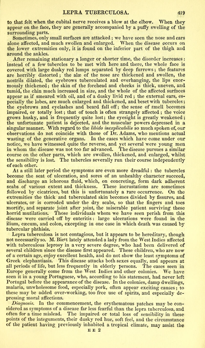 to that felt when the cubital nerve receives a blow at the elbow. When they appear on the face, they are generally accompanied by a puffy swelling of the surrounding parts. Sometimes, only small surfaces are attacked; we have seen the nose and ears alone affected, and much swollen and enlarged. 'When the disease occurs on the lower extremities only, it is found on the inferior part of the thigh and around the ankles. After remaining stationary a longer or shorter time, the disorder increases : instead of a few tubercles to be met with here and there, the whole face is covered with large dusky red lumps separated by deep furrows ; the features are horribly distorted; the alee of the nose are thickened and swollen, the nostrils dilated, the eyebrows tuberculated and overhanging, the lips enor- mously thickened; the skin of the forehead and cheeks is thick, uneven, and tumid, the chin much increased in size, and the whole of the affected surfaces appear as if smeared with oil, and of a dusky livid red ; the external ears, es- pecially the lobes, are much enlarged and thickened, and beset with tubercles; the eyebrows and eyelashes and beard fall off; the sense of smell becomes impaired, or totally lost; that of touch is often strangely affected ; the voice grows husky, and is frequently quite lost; the eyesight is greatly weakened; the unfortunate patient is dejected, and the muscular powers depressed in a singular manner. With regard to the libido inexplicabilis so much spoken of, our observations do not coincide with those of Dr. Adams, who mentions actual wasting of the generative organs. In the cases which have come under our notice, we have witnessed quite the reverse, and yet several were young men in whom the disease was not too far advanced. The disease pursues a similar course on the other parts, which are swollen, thickened, and enlarged, whilst the sensibility is lost. The tubercles severally run their course independently of each other. At a still later period the symptoms are even more dreadful: the tubercles become the seat of ulceration, and sores of an unhealthy character succeed, and discharge an ichorous fluid, which, on concreting, form dark adherent scabs of various extent and thickness. These incrustations are sometimes followed by cicatrices, but this is unfortunately a rare occurrence. On the extremities the thick and tuberculated skin becomes divided by fissures, and ulcerates, or is corroded under the dry scabs, so that the fingers and toes mortify, and separate joint after joint, the miserable patient surviving these horrid mutilations. Those individuals whom we have seen perish from this disease were carried off by enteritis: large ulcerations were found in the ilium, caecum, and colon, excepting in one case in which death was caused by tubercular phthisis. Lepra tuberculosa is not contagious, but it appears to be hereditary, though not necessarily so. M. Biett lately attended a lady from the West Indies affected with tuberculous leprosy in a very severe degree, who had been deli vered of several children since the disease first appeared. These children, who are now of a certain age, enjoy excellent health, and do not show the least symptoms of Greek elephantiasis. This disease attacks both sexes equally, and appears at all periods of life, but less frequently in elderly persons. The cases seen in Europe generally come from the West Indies and other colonies. We have seen it in a young Portuguese, who, according to his statement, had never left Portugal before the appearance of the disease. In the colonies, damp dwellings, malaria, unwholesome food, especially pork, often appear exciting causes; to these may be added over-working, too free use of spirits, and especially de- pressing moral affections. Diagnosis. In the commencement, the erythematous patches may be con- sidered as symptoms of a disease far less fearful than the lepra tuberculosa, and often for a time mislead. The impaired or total loss of sensibility in these points of the integuments, their dusky red hue, soft feel, and the circumstance of the patient having previously inhabited a tropical climate, may assist the e e 2