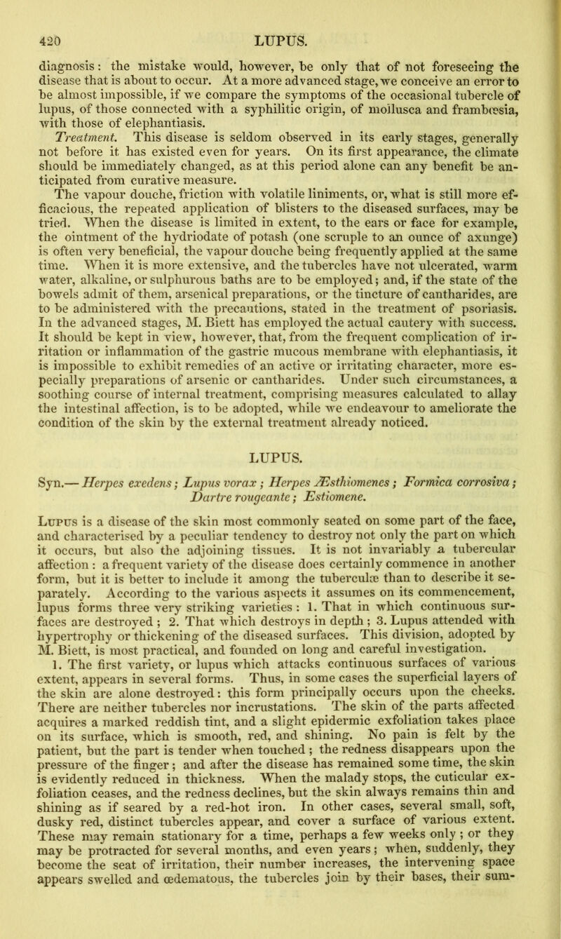 diagnosis: the mistake would, however, he only that of not foreseeing the disease that is about to occur. At a more advanced stage, we conceive an error to he almost impossible, if we compare the symptoms of the occasional tubercle of lupus, of those connected with a syphilitic origin, of moilusca and framhcesia, with those of elephantiasis. Treatment This disease is seldom observed in its early stages, generally not before it has existed even for years. On its first appearance, the climate should he immediately changed, as at this period alone can any benefit be an- ticipated from curative measure. The vapour douche, friction with volatile liniments, or, what is still more ef- ficacious, the repeated application of blisters to the diseased surfaces, may be tried. When the disease is limited in extent, to the ears or face for example, the ointment of the hydriodate of potash (one scruple to an ounce of axunge) is often very beneficial, the vapour douche being frequently applied at the same time. When it is more extensive, and the tubercles have not ulcerated, warm water, alkaline, or sulphurous baths are to be employed; and, if the state of the bowels admit of them, arsenical preparations, or the tincture of cantharides, are to be administered with the precautions, stated in the treatment of psoriasis. In the advanced stages, M. Biett has employed the actual cautery with success. It should be kept in view, however, that, from the frequent complication of ir- ritation or inflammation of the gastric mucous membrane with elephantiasis, it is impossible to exhibit remedies of an active or irritating character, more es- pecially preparations of arsenic or cantharides. Under such circumstances, a soothing course of internal treatment, comprising measures calculated to allay the intestinal affection, is to be adopted, while we endeavour to ameliorate the condition of the skin by the external treatment already noticed. LUPUS. Syn.— Herpes exedens; Lupus vorax; Herpes TEsthiomencs; Formica corrosiva; Dartre rougeante; Estiomene. Lupus is a disease of the skin most commonly seated on some part of the face, and characterised by a peculiar tendency to destroy not only the part on which it occurs, but also the adjoining tissues. It is not invariably a tubercular affection : a frequent variety of the disease does certainly commence in another form, but it is better to include it among the tuberculce than to describe it se- parately. According to the various aspects it assumes on its commencement, lupus forms three very striking varieties : 1. That in which continuous sur- faces are destroyed ; 2. That w7hich destroys in depth ; 3. Lupus attended with hypertrophy or thickening of the diseased surfaces. This division, adopted by M. Biett, is most practical, and founded on long and careful investigation. 1. The first variety, or lupus which attacks continuous surfaces of various extent, appears in several forms. Thus, in some cases the superficial layers of the skin are alone destroyed: this form principally occurs upon the cheeks. There are neither tubercles nor incrustations. The skin of the parts affected acquires a marked reddish tint, and a slight epidermic exfoliation takes place on its surface, which is smooth, red, and shining. No pain is felt by the patient, but the part is tender when touched ; the redness disappears upon the pressure of the finger; and after the disease has remained some time, the skin is evidently reduced in thickness. When the malady stops, the cuticular ex- foliation ceases, and the redness declines, but the skin always remains thin and shining as if seared by a red-hot iron. In other cases, several small, soft, dusky red, distinct tubercles appear, and cover a surface of various extent. These may remain stationary for a time, perhaps a few weeks only ; or they may be protracted for several months, and even years; when, suddenly, they become the seat of irritation, their number increases, the intervening space appears swelled and cedematous, the tubercles join by their bases, their sum-