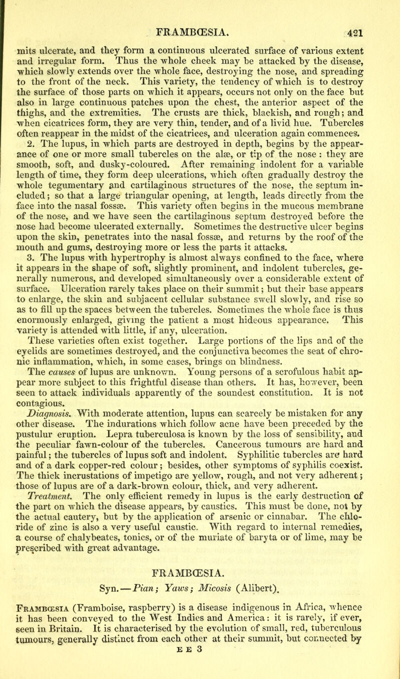 mits ulcerate, and they form a continuous ulcerated surface of various extent and irregular form. Thus the whole cheek may he attacked by the disease, which slowly extends over the whole face, destroying the nose, and spreading to the front of the neck. This variety, the tendency of which is to destroy the surface of those parts on which it appears, occurs not only on the face hut also in large continuous patches upon the chest, the anterior aspect of the thighs, and the extremities. The crusts are thick, blackish, and rough; and when cicatrices form, they are very thin, tender, and of a livid hue. Tubercles often reappear in the midst of the cicatrices, and ulceration again commences. 2. The lupus, in which parts are destroyed in depth, begins by the appear- ance of one or more small tubercles on the alee, or tip of the nose : they are smooth, soft, and dusky-coloured. After remaining indolent for a variable length of time, they form deep ulcerations, which often gradually destroy the whole tegumentary and cartilaginous structures of the nose, the septum in- cluded ; so that a large triangular opening, at length, leads directly from the face into the nasal fossse. This variety often begins in the mucous membrane of the nose, and we have seen the cartilaginous septum destroyed before the nose had become ulcerated externally. Sometimes the destructive ulcer begins upon the skin, penetrates into the nasal fossse, and returns by the roof of the mouth and gums, destroying more or less the parts it attacks. 3. The lupus with hypertrophy is almost always confined to the face, where it appears in the shape of soft, slightly prominent, and indolent tubercles, ge- nerally numerous, and developed simultaneously over a considerable extent of surface. Ulceration rarely takes place on their summit; but their base appears to enlarge, the skin and subjacent cellular substance swell slowly, and rise so as to fill up the spaces between the tubercles. Sometimes the whole face is thus enormously enlarged, giving the patient a most hideous appearance. This variety is attended with little, if any, ulceration. These varieties often exist together. Large portions of the lips and of the eyelids are sometimes destroyed, and the conjunctiva becomes the seat of chro- nic inflammation, which, in some cases, brings on blindness. The causes of lupus are unknown. Young persons of a scrofulous habit ap- pear more subject to this frightful disease than others. It has, however, been seen to attack individuals apparently of the soundest constitution. It is not contagious. Diagnosis. With moderate attention, lupus can scarcely be mistaken for any other disease. The indurations which follow acne have been preceded by the pustulur eruption. Lepra tuberculosa is known by the loss of sensibility, and the peculiar fawn-colour of the tubercles. Cancerous tumours are hard and painful; the tubercles of lupus soft and indolent. Syphilitic tubercles are hard and of a dark copper-red colour ; besides, other symptoms of syphilis coexist. The thick incrustations of impetigo are yellow, rough, and not very adherent; those of lupus are of a dark-brown colour, thick, and very adherent. Treatment The only efficient remedy in lupus is the early destruction of the part on which the disease appears, by caustics. This must be done, not by the actual cautery, but by the application of arsenic or cinnabar. The chlo- ride of zinc is also a very useful caustic. With regard to internal remedies, a course of chalybeates, tonics, or of the muriate of baryta or of lime, may be prescribed with great advantage. FRAMBCESIA. Syn. — Pian; Yaws; Micosis (Alibert). Framb(esxa (Framboise, raspberry) is a disease indigenous in Africa, whence it has been conveyed to the West Indies and America: it is rarely, if ever, seen in Britain. It is characterised by the evolution of small, red, tuberculous tumours, generally distinct from each other at their summit, but connected by E E 3