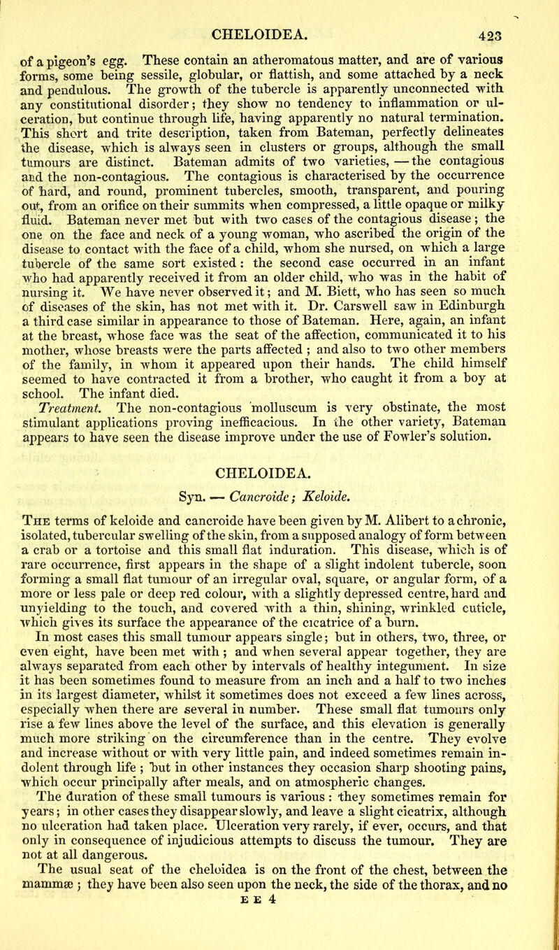 of a pigeon’s egg. These contain an atheromatous matter, and are of various forms, some being sessile, globular, or flattish, and some attached by a neck and pendulous. The growth of the tubercle is apparently unconnected with any constitutional disorder; they show no tendency to inflammation or ul- ceration, but continue through life, having apparently no natural termination. This short and trite description, taken from Bateman, perfectly delineates the disease, which is always seen in clusters or groups, although the small tumours are distinct. Bateman admits of two varieties, —the contagious and the non-contagious. The contagious is characterised by the occurrence of hard, and round, prominent tubercles, smooth, transparent, and pouring out, from an orifice on their summits when compressed, a little opaque or milky fluid. Bateman never met but with two cases of the contagious disease ; the one on the face and neck of a young woman, who ascribed the origin of the disease to contact with the face of a child, whom she nursed, on which a large tubercle of the same sort existed: the second case occurred in an infant who had apparently received it from an older child, who was in the habit of nursing it. We have never observed it; and M. Biett, who has seen so much of diseases of the skin, has not met with it. Dr. Carswell saw in Edinburgh a third case similar in appearance to those of Bateman. Here, again, an infant at the breast, -whose face was the seat of the affection, communicated it to his mother, whose breasts were the parts affected ; and also to two other members of the family, in whom it appeared upon their hands. The child himself seemed to have contracted it from a brother, who caught it from a boy at school. The infant died. Treatment. The non-contagious molluscum is very obstinate, the most stimulant applications proving inefficacious. In the other variety, Bateman appears to have seen the disease improve under the use of Fowler’s solution. CHELOIDEA. Syn. — Cancroide; Keloide. The terms of keloide and cancroide have been given by M. Alibert to a chronic, isolated, tubercular swelling of the skin, from a supposed analogy of form between a crab or a tortoise and this small flat induration. This disease, which is of rare occurrence, first appears in the shape of a slight indolent tubercle, soon forming a small flat tumour of an irregular oval, square, or angular form, of a more or less pale or deep red colour, with a slightly depressed centre, hard and unyielding to the touch, and covered with a thin, shining, wrinkled cuticle, which gives its surface the appearance of the cicatrice of a burn. In most cases this small tumour appears single; but in others, two, three, or even eight, have been met with ; and when several appear together, they are always separated from each other by intervals of healthy integument. In size it has been sometimes found to measure from an inch and a half to two inches in its largest diameter, whilst it sometimes does not exceed a few lines across, especially when there are several in number. These small flat tumours only rise a few lines above the level of the surface, and this elevation is generally much more striking on the circumference than in the centre. They evolve and increase without or with very little pain, and indeed sometimes remain in- dolent through life ; but in other instances they occasion sharp shooting pains, which occur principally after meals, and on atmospheric changes. The duration of these small tumours is various : they sometimes remain for years; in other cases they disappear slowly, and leave a slight cicatrix, although no ulceration had taken place. Ulceration very rarely, if ever, occurs, and that only in consequence of injudicious attempts to discuss the tumour. They are not at all dangerous. The usual seat of the cheloidea is on the front of the chest, between the mammae ; they have been also seen upon the neck, the side of the thorax, and no e e 4