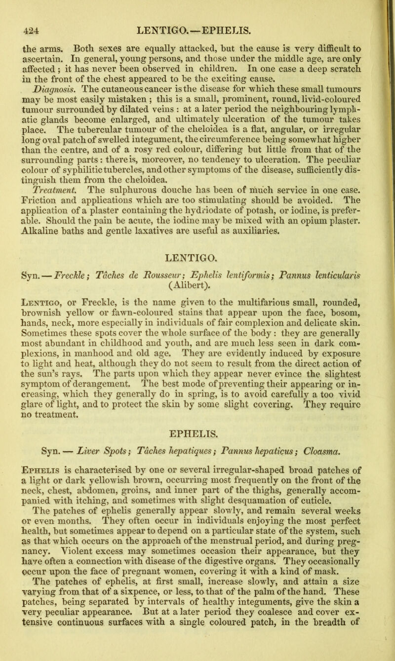 the arms. Both sexes are equally attacked, hut the cause is very difficult to ascertain. In general, young persons, and those under the middle age, are only affected ; it has never been observed in children. In one case a deep scratch in the front of the chest appeared to be the exciting cause. Diagnosis. The cutaneous cancer is the disease for which these small tumours may be most easily mistaken ; this is a small, prominent, round, livid-coloured tumour surrounded by dilated veins : at a later period the neighbouringlympli- atic glands become enlarged, and ultimately ulceration of the tumour takes place. The tubercular tumour of the cheloidea is a flat, angular, or irregular long oval patch of swelled integument, the circumference being somewhat higher than the centre, and of a rosy red colour, differing but little from that of the surrounding parts : there is, moreover, no tendency to ulceration. The peculiar colour of syphilitic tubercles, and other symptoms of the disease, sufficiently dis- tinguish them from the cheloidea. Treatment. The sulphurous douche has been of much service in one case. Friction and applications which are too stimulating should be avoided. The application of a plaster containing the hydriodate of potash, or iodine, is prefer- able. Should the pain be acute, the iodine may be mixed with an opium plaster. Alkaline baths and gentle laxatives are useful as auxiliaries. LENTIGO. Syn. — Freckle; Taches de JRousseur; Eplielis lentiformis; Pannus lenticularis (Alibert). Lentigo, or Freckle, is the name given to the multifarious small, rounded, brownish yellow or fawn-coloured stains that appear upon the face, bosom, hands, neck, more especially in individuals of fair complexion and delicate skin. Sometimes these spots cover the whole surface of the body: they are generally most abundant in childhood and youth, and are much less seen in dark com- plexions, in manhood and old age. They are evidently induced by exposure to light and heat, although they do not seem to result from the direct action of the sun’s rays. The parts upon which they appear never evince the slightest symptom of derangement. The best mode of preventing their appearing or in- creasing, which they generally do in spring, is to avoid carefully a too vivid glare of light, and to protect the skin by some slight covering. They require no treatment. EPHELIS. Syn. — Liver Spots; Taches hepatiques; Pannus hepaticus; Cloasma. Ephelis is characterised by one or several irregular-shaped broad patches of a light or dark yellowish brown, occurring most frequently on the front of the neck, chest, abdomen, groins, and inner part of the thighs, generally accom- panied with itching, and sometimes with slight desquamation of cuticle. The patches of ephelis generally appear slowly, and remain several weeks or even months. They often occur in individuals enjoying the most perfect health, but sometimes appear to depend on a particular state of the system, such as that which occurs on the approach of the menstrual period, and during preg- nancy. Violent excess may sometimes occasion their appearance, but they have often a connection with disease of the digestive organs. They occasionally occur upon the face of pregnant women, covering it with a kind of mask. The patches of ephelis, at first small, increase slowly, and attain a size varying from that of a sixpence, or less, to that of the palm of the hand. These patches, being separated by intervals of healthy integuments, give the skin a very peculiar appearance. But at a later period they coalesce and cover ex- tensive continuous surfaces with a single coloured patch, in the breadth of