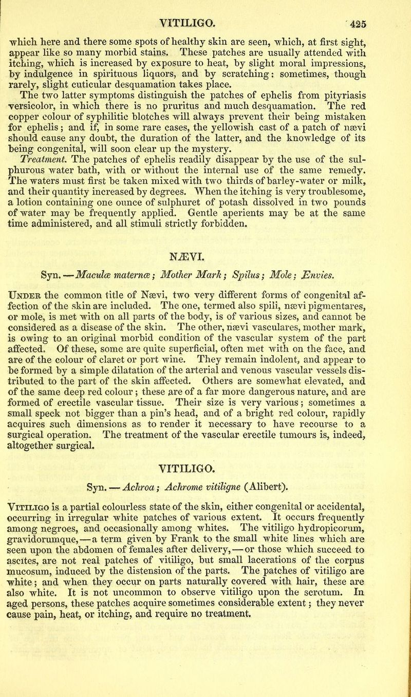which here and there some spots of healthy skin are seen, which, at first sight, appear like so many morbid stains. These patches are usually attended with itching, which is increased by exposure to heat, by slight moral impressions, by indulgence in spirituous liquors, and by scratching: sometimes, though rarely, slight cuticular desquamation takes place. The two latter symptoms distinguish the patches of ephelis from pityriasis versicolor, in which there is no pruritus and much desquamation. The red copper colour of syphilitic blotches will always prevent their being mistaken for ephelis; and if, in some rare cases, the yellowish cast of a patch of nsevi should cause any doubt, the duration of the latter, and the knowledge of its being congenital, will soon clear up the mystery. Treatment The patches of ephelis readily disappear by the use of the sul- phurous water bath, with or without the internal use of the same remedy. The waters must first be taken mixed with two thirds of barley-water or milk, and their quantity increased by degrees. When the itching is very troublesome, a lotion containing one ounce of sulphuret of potash dissolved in two pounds of water may be frequently applied. Gentle aperients may be at the same time administered, and all stimuli strictly forbidden. NiEVI. Syn.—Maculae maternce; Mother Mark; Spilus; Mole: JSnvies. Under the common title of Naevi, two very different forms of congenital af- fection of the skin are included. The one, termed also spili, naevi pigmentares, or mole, is met with on all parts of the body, is of various sizes, and cannot be considered as a disease of the skin. The other, naevi vasculares, mother mark, is owing to an original morbid condition of the vascular system of the part affected. Of these, some are quite superficial, often met with on the face, and are of the colour of claret or port wine. They remain indolent, and appear to be formed by a simple dilatation of the arterial and venous vascular vessels dis- tributed to the part of the skin affected. Others are somewhat elevated, and of the same deep red colour; these are of a far more dangerous nature, and are formed of erectile vascular tissue. Their size is very various; sometimes a small speck not bigger than a pin’s head, and of a bright red colour, rapidly acquires such dimensions as to render it necessary to have recourse to a surgical operation. The treatment of the vascular ereetile tumours is, indeed, altogether surgical. VITILIGO. Syn. — Achroa; Achrome vitiligne (Alibert). Vitiligo is a partial colourless state of the skin, either congenital or accidental, occurring in irregular white patches of various extent. It occurs frequently among negroes, and occasionally among whites. The vitiligo hydropicorum, gravidorumque, — a term given by Frank to the small white lines which are seen upon the abdomen of females after delivery, — or those which succeed to ascites, are not real patches of vitiligo, but small lacerations of the corpus mucosum, induced by the distension of the parts. The patches of vitiligo are white; and when they occur on parts naturally covered with hair, these are also white. It is not uncommon to observe vitiligo upon the scrotum. In aged persons, these patches acquire sometimes considerable extent; they never cause pain, heat, or itching, and require no treatment.