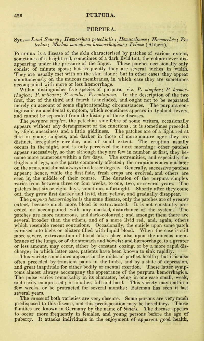 PURPURA. Syn.—Land Scurvy; Hemorrhea petechialis; Hemacelinose; Hemorrliee; Pe- techia; Morbus maculosus hcemorrhagicus; Peliose (Alibert). Purpura is a disease of the skin characterised by patches of various extent, sometimes of a bright red, sometimes of a dark livid tint, the colour never dis- appearing under the pressure of the finger. These patches occasionally only consist of minute spots; but frequently they are several inches in width. They are usually met with on the skin alone; but in other cases they appear simultaneously on the mucous membranes, in which case they are sometimes accompanied with more or less haemorrhage. Willan distinguishes five species of purpura, viz. P. simplex; P. hemor- rhagica; P. urticans; P. senilis; P. contagiosa. In the description of the two first, that of the third and fourth is included, and ought not to be separated merely on account of some slight attending circumstances. The purpura con- tagiosa is an accidental symptom, which sometimes appears in typhoid fevers, and cannot be separated from the history of those diseases. The purpura simplex, the petechiae sine febre of some writers, occasionally appears without any derangement of the functions ; it is sometimes preceded by slight uneasiness and a little giddiness. The patches are of a light red at first in young subjects, and darker in those of more mature age; they are distinct, irregularly circular, and of small extent. The eruption usually occurs in the night, and is only perceived the next morning; other patches appear successively, so that although they are few in number at first, they be- come more numerous within a few days. The extremities, and especially the thighs and legs, are the parts commonly affected ; the eruption comes out later on the arms, and almost always in a lesser degree. Generally, successive patches appear; hence, while the first fade, fresh crops are evolved, and others are seen jq the middle of their course. The duration of the purpura simplex varies from between three or four weeks, to one, two, or several years. The patches last six or eight days, sometimes a fortnight. Shortly after they come out, they grow first darker and liv id, then yellow, and gradually disappear. The purpura hemorrhagica is the same disease, only the patches are of greater extent, because much more blood is extravasated. It is not constantly pre- ceded or accompanied with any marked* disturbance of the system. The patches are more numerous, and dark-coloured; and amongst them there are several broader than the others, and of a more livid red, and, again, others which resemble recent contusions. Occasionally, the cuticle upon some patch is raised into blebs or blisters filled with liquid blood. When the case is still more severe, extravasation of blood takes place also upon the mucous mem- branes of the lungs, or of the stomach and bowels; and haemorrhage, to a greater or less amount, may occur, either by constant oozing, or by a more rapid dis- charge ; in which latter case, patients have been known to sink rapidly. This variety sometimes appears in the midst of perfect health; but it is also often preceded by transient pains in the limbs, and by a state of depression, and great inaptitude for either bodily or mental exertion. These latter symp- toms almost always accompany the appearance of the purpura hemorrhagica. The pulse varies remarkably in its character, being in one case small, weak, and easily compressed; in another, full and hard. This variety may end in a few weeks, or be protracted for several months: Bateman has seen it last several years. The causes of both varieties are very obscure. Some persons are very much predisposed to this disease, and this predisposition may be hereditary. Those families are known in Germany by the name of bluters. The disease appears to occur more frequently in females, and young persons before the age of puberty. It attacks individuals in the enjoyment of apparent good health,