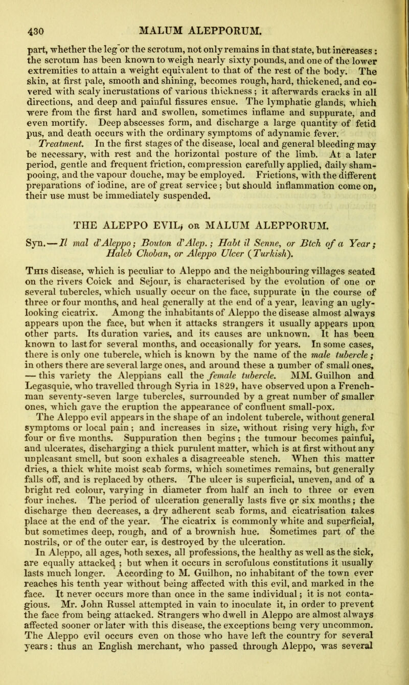 part, whether the leg or the scrotum, not only remains in that state, hut increases : the scrotum has been known to weigh nearly sixty pounds, and one of the lower extremities to attain a weight equivalent to that of the rest of the body. The skin, at first pale, smooth and shining, becomes rough, hard, thickened, and co- vered with scaly incrustations of various thickness; it afterwards cracks in all directions, and deep and painful fissures ensue. The lymphatic glands, which were from the first hard and swollen, sometimes inflame and suppurate, and even mortify. Deep abscesses form, and discharge a large quantity of fetid pus, and death occurs with the ordinary symptoms of adynamic fever. Treatment. In the first stages of the disease, local and general bleeding may he necessary, with rest and the horizontal posture of the limb. At a later period, gentle and frequent friction, compression carefully applied, daily sham- pooing, and the vapour douche, may be employed. Frictions, with the different preparations of iodine, are of great service ; but should inflammation come on, their use must be immediately suspended. THE ALEPPO EVIL* or MALUM ALEPPORUM. Syn. — II mal £ Aleppo; Bouton cTAlep.; Halt il Senne, or Btch of a Year; Haleb Choban, or Aleppo Ulcer ( Turkish). This disease, which is peculiar to Aleppo and the neighbouring villages seated on the rivers Coick and Sejour, is characterised by the evolution of one or several tubercles, which usually occur on the face, suppurate \n the course of three or four months, and heal generally at the end of a year, leaving an ugly- looking cicatrix. Among the inhabitants of Aleppo the disease almost always appears upon the face, but when it attacks strangers it usually appears upon other parts. Its duration varies, and its causes are unknown. It has been known to last for several months, and occasionally for years. In some cases, there is only one tubercle, which is known by the name of the male tubercle ; in others there are several large ones, and around these a number of small ones, — this variety the Aleppians call the female tubercle. MM. Guilhon and Legasquie, who travelled through Syria in 1829, have observed upon a French- man seventy-seven large tubercles, surrounded by a great number of smaller ones, which gave the eruption the appearance of confluent small-pox. The Aleppo evil appears in the shape of an indolent tubercle, without general symptoms or local pain ; and increases in size, without rising very high, for four or five months. Suppuration then begins ; the tumour becomes painful, and ulcerates, discharging a thick purulent matter, which is at first without any unpleasant smell, but soon exhales a disagreeable stench. When this matter dries, a thick white moist scab forms, which sometimes remains, but generally falls off, and is replaced by others. The ulcer is superficial, uneven, and of a bright red colour, varying in diameter from half an inch to three or even four inches. The period of ulceration generally lasts five or six months; the discharge then decreases, a dry adherent scab forms, and cicatrisation takes place at the end of the year. The cicatrix is commonly white and superficial, but sometimes deep, rough, and of a brownish hue. Sometimes part of the nostrils, or of the outer ear, is destroyed by the ulceration. In Aleppo, all ages, both sexes, all professions, the healthy as well as the sick, are equally attacked ; but when it occurs in scrofulous constitutions it usually lasts much longer. According to M. Guilhon, no inhabitant of the town ever reaches his tenth year without being affected with this evil, and marked in the face. It never occurs more than once in the same individual; it is not conta- gious. Mr. John Russel attempted in vain to inoculate it, in order to prevent the face from being attacked. Strangers who dwell in Aleppo are almost always affected sooner or later with this disease, the exceptions being very uncommon. The Aleppo evil occurs even on those who have left the country for several years: thus an English merchant, who passed through Aleppo, was several