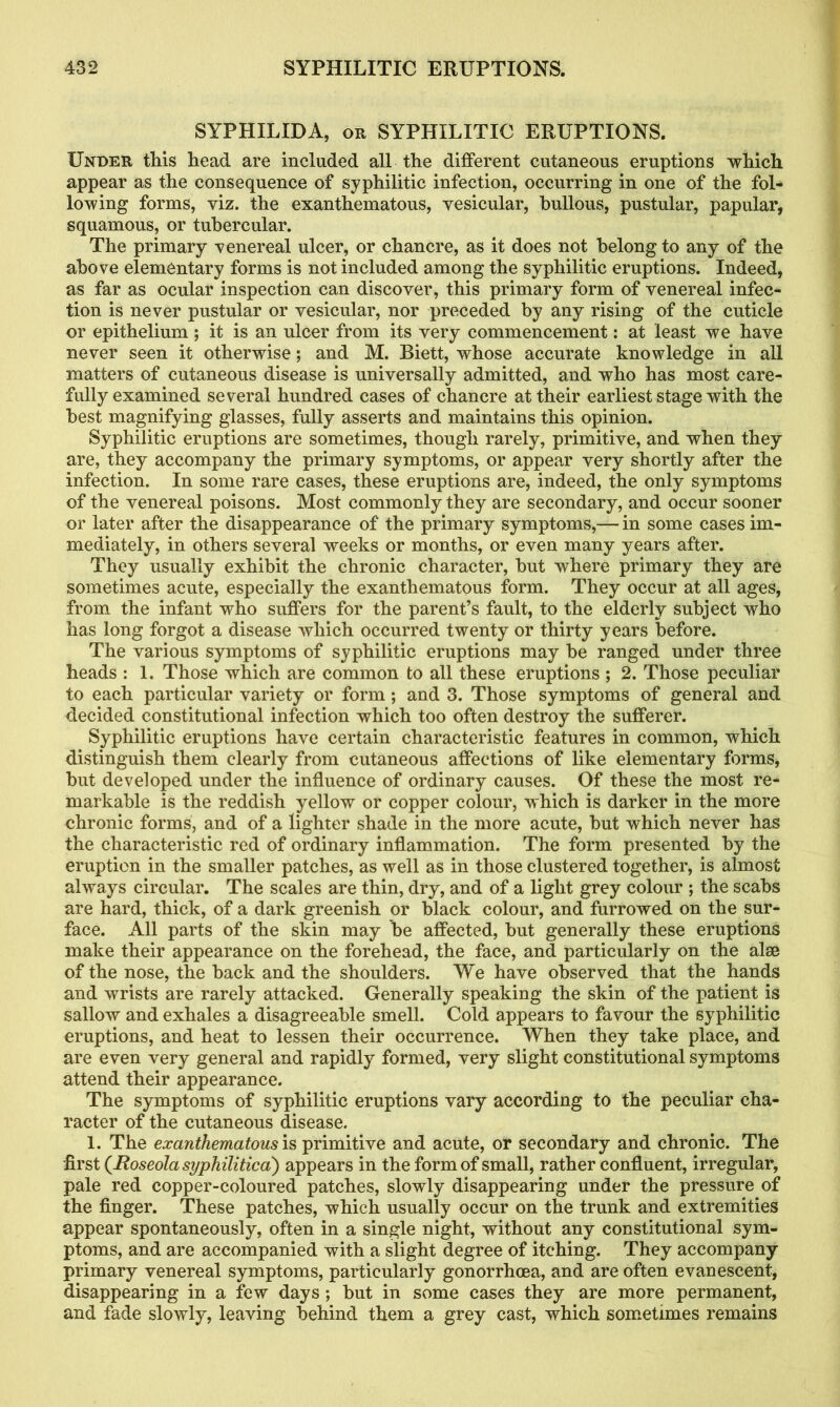 SYPHILID A, or SYPHILITIC ERUPTIONS. Under this head are included all the different cutaneous eruptions which appear as the consequence of syphilitic infection, occurring in one of the fol- lowing forms, viz. the exanthematous, vesicular, bullous, pustular, papular, squamous, or tubercular. The primary venereal ulcer, or chancre, as it does not belong to any of the above elementary forms is not included among the syphilitic eruptions. Indeed, as far as ocular inspection can discover, this primary form of venereal infec- tion is never pustular or vesicular, nor preceded by any rising of the cuticle or epithelium ; it is an ulcer from its very commencement: at least we have never seen it otherwise; and M. Biett, whose accurate knowledge in all matters of cutaneous disease is universally admitted, and who has most care- fully examined several hundred cases of chancre at their earliest stage with the best magnifying glasses, fully asserts and maintains this opinion. Syphilitic eruptions are sometimes, though rarely, primitive, and when they are, they accompany the primary symptoms, or appear very shortly after the infection. In some rare cases, these eruptions are, indeed, the only symptoms of the venereal poisons. Most commonly they are secondary, and occur sooner or later after the disappearance of the primary symptoms,— in some cases im- mediately, in others several weeks or months, or even many years after. They usually exhibit the chronic character, but where primary they are sometimes acute, especially the exanthematous form. They occur at all ages, from the infant who suffers for the parent’s fault, to the elderly subject who has long forgot a disease which occurred twenty or thirty years before. The various symptoms of syphilitic eruptions may be ranged under three heads : 1. Those which are common to all these eruptions ; 2. Those peculiar to each particular variety or form; and 3. Those symptoms of general and decided constitutional infection which too often destroy the sufferer. Syphilitic eruptions have certain characteristic features in common, which distinguish them clearly from cutaneous affections of like elementary forms, but developed under the influence of ordinary causes. Of these the most re- markable is the reddish yellow or copper colour, which is darker in the more chronic forms, and of a lighter shade in the more acute, but which never has the characteristic red of ordinary inflammation. The form presented by the eruption in the smaller patches, as well as in those clustered together, is almost always circular. The scales are thin, dry, and of a light grey colour ; the scabs are hard, thick, of a dark greenish or black colour, and furrowed on the sur- face. All parts of the skin may be affected, but generally these eruptions make their appearance on the forehead, the face, and particularly on the alee of the nose, the back and the shoulders. We have observed that the hands and wrists are rarely attacked. Generally speaking the skin of the patient is sallow and exhales a disagreeable smell. Cold appears to favour the syphilitic eruptions, and heat to lessen their occurrence. When they take place, and are even very general and rapidly formed, very slight constitutional symptoms attend their appearance. The symptoms of syphilitic eruptions vary according to the peculiar cha- racter of the cutaneous disease. 1. The exanthematous is primitive and acute, or secondary and chronic. The first (Roseola syphilitica') appears in the form of small, rather confluent, irregular, pale red copper-coloured patches, slowly disappearing under the pressure of the finger. These patches, which usually occur on the trunk and extremities appear spontaneously, often in a single night, without any constitutional sym- ptoms, and are accompanied with a slight degree of itching. They accompany primary venereal symptoms, particularly gonorrhoea, and are often evanescent, disappearing in a few days ; but in some cases they are more permanent, and fade slowly, leaving behind them a grey cast, which sometimes remains