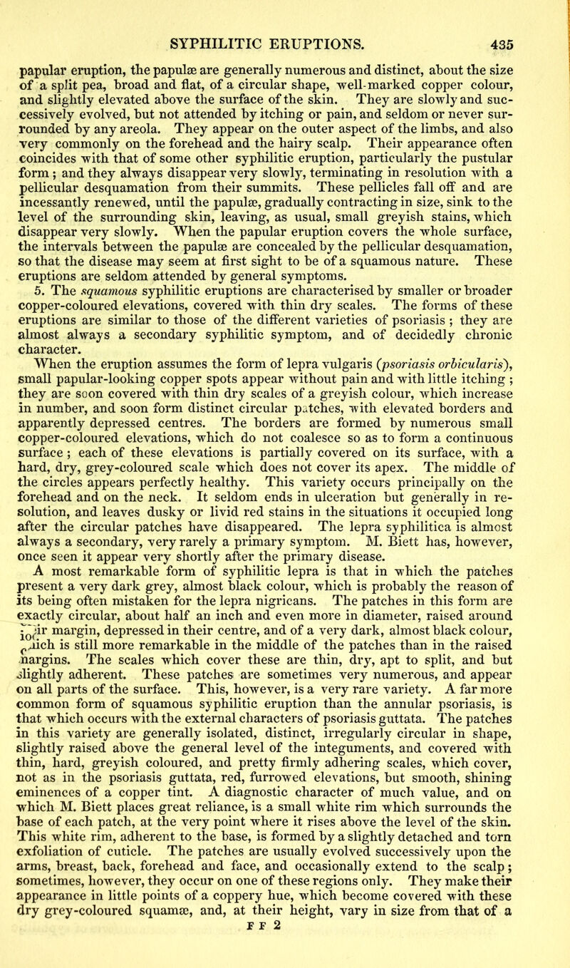 papular eruption, tlie papulae are generally numerous and distinct, about the size of a split pea, broad and flat, of a circular shape, well-marked copper colour, and slightly elevated above the surface of the skin. They are slowly and suc- cessively evolved, but not attended by itching or pain, and seldom or never sur- rounded by any areola. They appear on the outer aspect of the limbs, and also very commonly on the forehead and the hairy scalp. Their appearance often coincides with that of some other syphilitic eruption, particularly the pustular form; and they always disappear very slowly, terminating in resolution with a pellicular desquamation from their summits. These pellicles fall off and are incessantly renewed, until the papulae, gradually contracting in size, sink to the level of the surrounding skin, leaving, as usual, small greyish stains, which disappear very slowly. When the papular eruption covers the whole surface, the intervals between the papulae are concealed by the pellicular desquamation, so that the disease may seem at first sight to be of a squamous nature. These eruptions are seldom attended by general symptoms. 5. The squamous syphilitic eruptions are characterised by smaller or broader copper-coloured elevations, covered with thin dry scales. The forms of these eruptions are similar to those of the different varieties of psoriasis ; they are almost always a secondary syphilitic symptom, and of decidedly chronic character. When the eruption assumes the form of lepra vulgaris (psoriasis orbicularis), small papular-looking copper spots appear without pain and with little itching ; they are soon covered with thin dry scales of a greyish colour, which increase in number, and soon form distinct circular patches, with elevated borders and apparently depressed centres. The borders are formed by numerous small copper-coloured elevations, which do not coalesce so as to form a continuous surface ; each of these elevations is partially covered on its surface, with a hard, dry, grey-coloured scale which does not cover its apex. The middle of the circles appears perfectly healthy. This variety occurs principally on the forehead and on the neck. It seldom ends in ulceration but generally in re- solution, and leaves dusky or livid red stains in the situations it occupied long after the circular patches have disappeared. The lepra syphilitica is almost always a secondary, very rarely a primary symptom. M. Biett has, however, once seen it appear very shortly after the primary disease. A most remarkable form of syphilitic lepra is that in which the patches present a very dark grey, almost black colour, which is probably the reason of its being often mistaken for the lepra nigricans. The patches in this form are exactly circular, about half an inch and even more in diameter, raised around ^0(;ir margin, depressed in their centre, and of a very dark, almost black colour, rnich is still more remarkable in the middle of the patches than in the raised margins. The scales which cover these are thin, dry, apt to split, and but olightly adherent. These patches are sometimes very numerous, and appear on all parts of the surface. This, however, is a very rare variety. A far more common form of squamous syphilitic eruption than the annular psoriasis, is that which occurs with the external characters of psoriasis guttata. The patches in this variety are generally isolated, distinct, irregularly circular in shape, slightly raised above the general level of the integuments, and covered with thin, hard, greyish coloured, and pretty firmly adhering scales, which cover, not as in the psoriasis guttata, red, furrowed elevations, but smooth, shining eminences of a copper tint. A diagnostic character of much value, and on which M. Biett places great reliance, is a small white rim which surrounds the base of each patch, at the very point where it rises above the level of the skin. This white rim, adherent to the base, is formed by a slightly detached and torn exfoliation of cuticle. The patches are usually evolved successively upon the arms, breast, back, forehead and face, and occasionally extend to the scalp; sometimes, however, they occur on one of these regions only. They make their appearance in little points of a coppery hue, which become covered with these dry grey-coloured squanue, and, at their height, vary in size from that of a IF 2