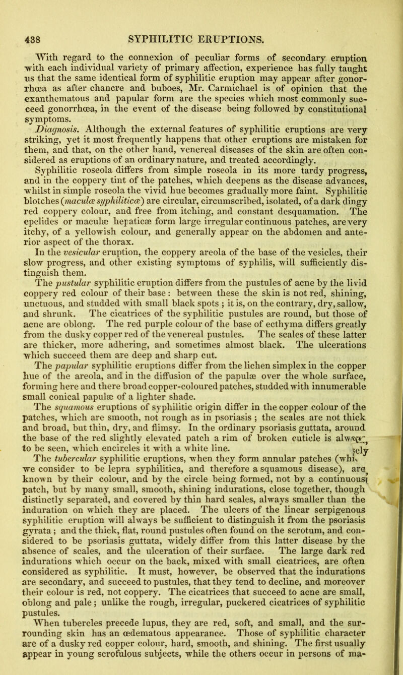 With regard to the connexion of peculiar forms of secondary eruption •with each individual variety of primary affection, experience has fully taught us that the same identical form of syphilitic eruption may appear after gonor- rhoea as after chancre and buboes, Mr. Carmichael is of opinion that the exanthematous and papular form are the species which most commonly suc- ceed gonorrhoea, in the event of the disease being followed by constitutional symptoms. Diagnosis. Although the external features of syphilitic eruptions are very striking, yet it most frequently happens that other eruptions are mistaken for them, and that, on the other hand, venereal diseases of the skin are often con- sidered as eruptions of an ordinary nature, and treated accordingly. Syphilitic roseola differs from simple roseola in its more tardy progress, and in the coppery tint of the patches, which deepens as the disease advances, whilst in simple roseola the vivid hue becomes gradually more faint. Syphilitic blotches (inaculce syphiliticoe) are circular, circumscribed, isolated, of a dark dingy red coppery colour, and free from itching, and constant desquamation. The epelides or maculae liepaticae form large irregular continuous patches, are very itchy, of a yellowish colour, and generally appear on the abdomen and ante- rior aspect of the thorax. In the vesicular eruption, the coppery areola of the base of the vesicles, their slow progress, and other existing symptoms of syphilis, will sufficiently dis- tinguish them. The pustular syphilitic eruption differs from the pustules of acne by the livid coppery red colour of their base : between these the skin is not red, shining, unctuous, and studded with small black spots ; it is, on the contrary, dry, sallow, and shrunk. The cicatrices of the syphilitic pustules are round, but those of acne are oblong. The red purple colour of the base of ecthyma differs greatly from the dusky copper red of the venereal pustules. The scales of these latter are thicker, more adhering, and sometimes almost black. The ulcerations which succeed them are deep and sharp cut. The papular syphilitic eruptions differ from the lichen simplex in the copper hue of the areola, and in the diffusion of the papulae over the whole surface, forming here and there broad copper-coloured patches, studded with innumerable small conical papulae of a lighter shade. The squamous eruptions of syphilitic origin differ in the copper colour of the patches, which are smooth, not rough as in psoriasis ; the scales are not thick and broad, but thin, dry, and flimsy. In the ordinary psoriasis guttata, around the base of the red slightly elevated patch a rim of broken cuticle is alw^*^ to be seen, which encircles it with a white line. ?ely The tubercular syphilitic eruptions, when they form annular patches (whk we consider to be lepra syphilitica, and therefore a squamous disease), are known by their colour, and by the circle being formed, not by a continuous^ patch, but by many small, smooth, shining indurations, close together, though distinctly separated, and covered by thin hard scales, always smaller than the induration on which they are placed. The ulcers of the linear serpigenous syphilitic eruption will always be sufficient to distinguish it from the psoriasis gyrata; and the thick, flat, round pustules often found on the scrotum, and con- sidered to be psoriasis guttata, widely differ from this latter disease by the absence of scales, and the ulceration of their surface. The large dark red indurations which occur on the back, mixed with small cicatrices, are often considered as syphilitic. It must, however, be observed that the indurations are secondary, and succeed to pustules, that they tend to decline, and moreover their colour is red, not coppery. The cicatrices that succeed to acne are small, oblong and pale; unlike the rough, irregular, puckered cicatrices of syphilitic pustules. When tubercles precede lupus, they are red, soft, and small, and the sur- rounding skin has an oedematous appearance. Those of syphilitic character are of a dusky red copper colour, hard, smooth, and shining. The first usually appear in young scrofulous subjects, while the others occur in persons of ma-