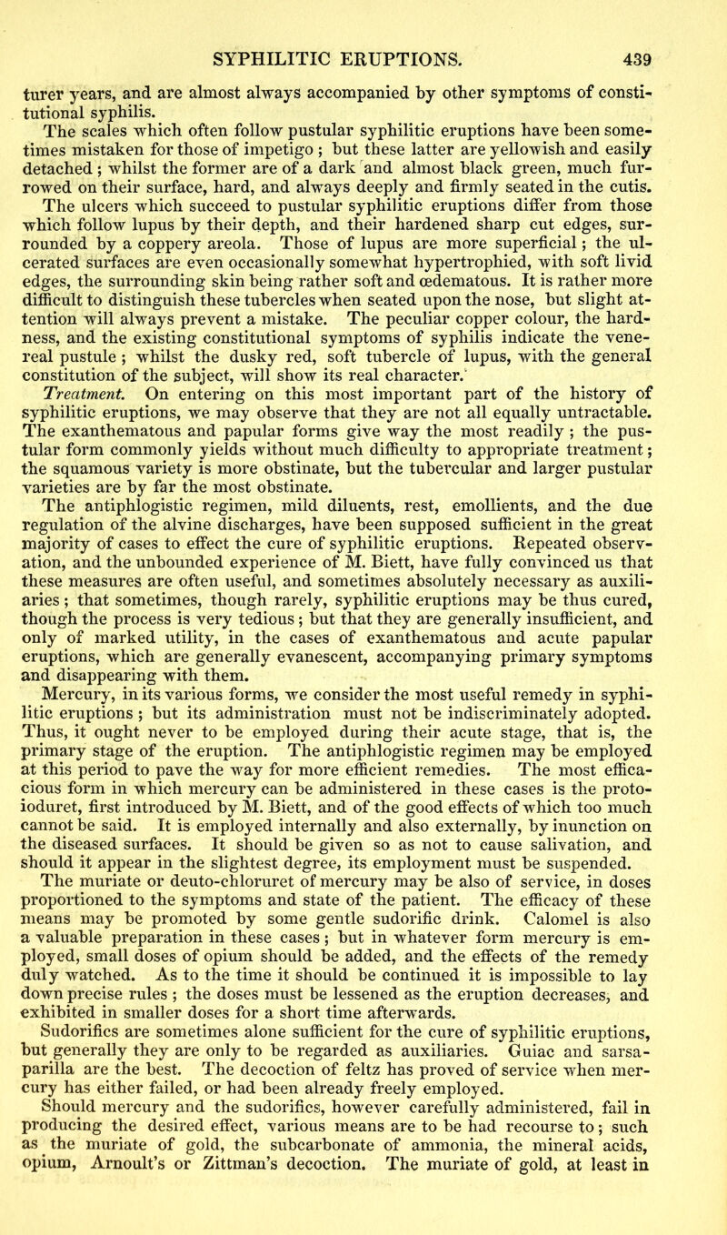 turer years, and are almost always accompanied by other symptoms of consti- tutional syphilis. The scales which often follow pustular syphilitic eruptions have been some- times mistaken for those of impetigo ; but these latter are yellowish and easily detached ; whilst the former are of a dark and almost black green, much fur- rowed on their surface, hard, and always deeply and firmly seated in the cutis. The ulcers which succeed to pustular syphilitic eruptions differ from those which follow lupus by their depth, and their hardened sharp cut edges, sur- rounded by a coppery areola. Those of lupus are more superficial; the ul- cerated surfaces are even occasionally somewhat hypertrophied, with soft livid edges, the surrounding skin being rather soft and cedematous. It is rather more difficult to distinguish these tubercles when seated upon the nose, but slight at- tention will always prevent a mistake. The peculiar copper colour, the hard- ness, and the existing constitutional symptoms of syphilis indicate the vene- real pustule ; whilst the dusky red, soft tubercle of lupus, with the general constitution of the subject, will show its real character.1 Treatment. On entering on this most important part of the history of syphilitic eruptions, we may observe that they are not ail equally untractable. The exanthematous and papular forms give way the most readily ; the pus- tular form commonly yields without much difficulty to appropriate treatment; the squamous variety is more obstinate, but the tubercular and larger pustular varieties are by far the most obstinate. The antiphlogistic regimen, mild diluents, rest, emollients, and the due regulation of the alvine discharges, have been supposed sufficient in the great majority of cases to effect the cure of syphilitic eruptions. Repeated observ- ation, and the unbounded experience of M. Biett, have fully convinced us that these measures are often useful, and sometimes absolutely necessary as auxili- aries ; that sometimes, though rarely, syphilitic eruptions may be thus cured, though the process is very tedious; but that they are generally insufficient, and only of marked utility, in the cases of exanthematous and acute papular eruptions, which are generally evanescent, accompanying primary symptoms and disappearing with them. Mercury, in its various forms, we consider the most useful remedy in syphi- litic eruptions ; but its administration must not be indiscriminately adopted. Thus, it ought never to be employed during their acute stage, that is, the primary stage of the eruption. The antiphlogistic regimen may be employed at this period to pave the way for more efficient remedies. The most effica- cious form in which mercury can be administered in these cases is the proto- ioduret, first introduced by M. Biett, and of the good effects of which too much cannot be said. It is employed internally and also externally, by inunction on the diseased surfaces. It should be given so as not to cause salivation, and should it appear in the slightest degree, its employment must be suspended. The muriate or deuto-chloruret of mercury may be also of service, in doses proportioned to the symptoms and state of the patient. The efficacy of these means may be promoted by some gentle sudorific drink. Calomel is also a valuable preparation in these cases; but in whatever form mercury is em- ployed, small doses of opium should be added, and the effects of the remedy duly watched. As to the time it should be continued it is impossible to lay down precise rules ; the doses must be lessened as the eruption decreases, and exhibited in smaller doses for a short time afterwards. Sudorifics are sometimes alone sufficient for the cure of syphilitic eruptions, but generally they are only to be regarded as auxiliaries. Guiac and sarsa- parilla are the best. The decoction of feltz has proved of service when mer- cury has either failed, or had been already freely employed. Should mercury and the sudorifics, however carefully administered, fail in producing the desired effect, various means are to be had recourse to; such as the muriate of gold, the subcarbonate of ammonia, the mineral acids, opium, Arnoult’s or Zittman’s decoction. The muriate of gold, at least in