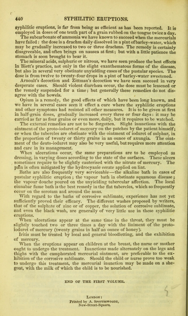syphilitic eruptions, is far from being as efficient as has been reported. It is employed in doses of one tenth part of a grain rubbed on the tongue twice a day. The subcarbonate of ammonia we have known to succeed when the mercurials have failed: the dose is a drachm daily dissolved in a pint of barley-water, which may be gradually increased to two or three drachms. The remedy is certainly disagreeable, and often brings on nausea at first; but with a little patience the stomach is soon brought to bear it. The mineral acids, sulphuric or nitrous, we have seen produce the best effects in Biett’s practice, not only in the slight exanthematous forms of the disease, but also in several very obstinate unyielding cases of the pustular species. The dose is from twelve to twenty-four drops in a pint of barley-water sweetened. Arnoult’s decoction and Zittman’s decoction we have seen succeed in very desperate cases. Should violent diarrhoea occur, the dose must be lessened or the remedy suspended for a time; but generally these remedies do not dis- agree with the bowels. # Opium is a remedy, the good effects of which have been long known, and we have in several cases seen it effect a cure where the syphilitic eruptions and other symptoms had resisted all other measures. It is to be given at first in half-grain doses, gradually increased every three or four days: it may be carried as far as four grains or even more, daily, but it requires to be watched. The external remedies are not to be forgotten. Slight inunctions with the ointment of the proto-ioduret of mercury on the patches by the patient himself; or wThen the tubercles are obstinate with the ointment of ioduret of sulphur, in the proportion of twenty or thirty grains in an ounce of axungia. The oint- ment of the deuto-ioduret may also be very useful, but requires more attention and care in its management. When ulcerations occur, the same preparations are to be employed as dressing, in varying doses according to the state of the surfaces. These ulcers sometimes require to be slightly cauterised with the nitrate of mercury. The pffin is often mitigated by the hydrocyanic cerate applied on lint. Baths are also frequently very serviceable — the alkaline bath in cases of pustular syphilitic eruption ; the vapour bath in obstinate squamous disease ; the vapour douche poured on the unyielding tubercular affection. The local cinnabar fume bath is the best remedy in the flat tubercles, which so frequently occur on the scrotum and around the anus. With regard to the baths of corrosive sublimate, experience has not yet sufficiently proved their efficacy. The different washes proposed by writers, that of the sulphate of zinc or of copper, the solution of corrosive sublimate, and even the black wash, are generally of very little use in these syphilitic eruptions. When ulcerations appear at the same time in the throat, they must be slightly touched two or three times a day with the liniment of the proto- ioduret of mercury (twenty grains in half an ounce of honey). Iritis must be treated by local and general bloodletting, and the exhibition of mercury. When the eruptions appear on children at the breast, the nurse or mother ought to undergo the treatment. Inunctions made alternately on the legs and thighs with the camphorated mercurial ointment, are preferable to the ex- hibition of the corrosive sublimate. Should the child or nurse prove too weak to undergo this treatment, the mercurial inunction may be made on a she- goat, with the milk of which the child is to be nourished. END OF THE FIRST VOLUME. London : Printed by A. Spottiswoode, New-Street-Square,