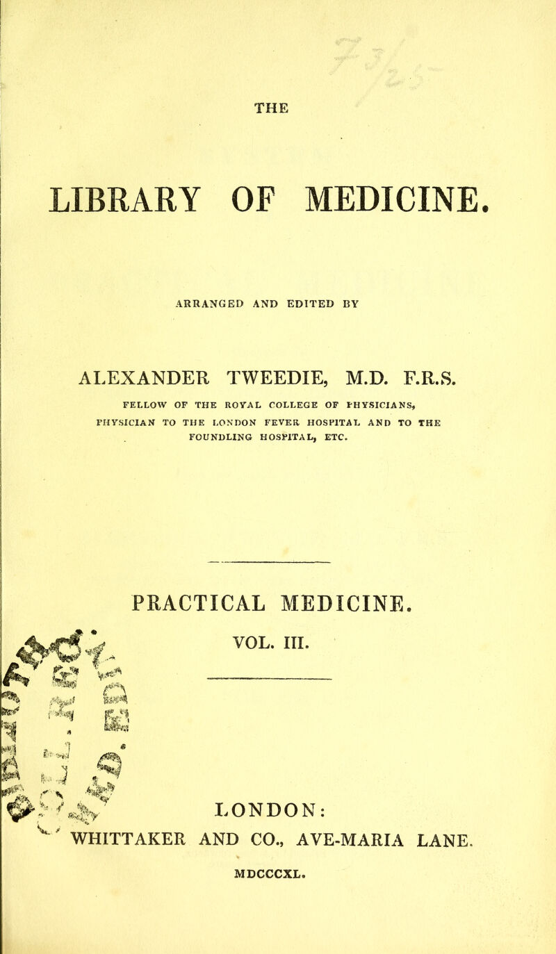 THE LIBRARY OF MEDICINE ARRANGED AND EDITED BY AI.EXANDER TWEEDIE, M.D. F.R.S. FELLOW OF THE ROYAL COLLEGE OF PHYSICIANS, PHYSICIAN TO THE LONDON FEVER HOSPITAL AND TO THE FOUNDLING HOSPITAL, ETC. PRACTICAL MEDICINE. VOL. III. LONDON: WHITTAKER AND CO., AVE-MARIA LANE,