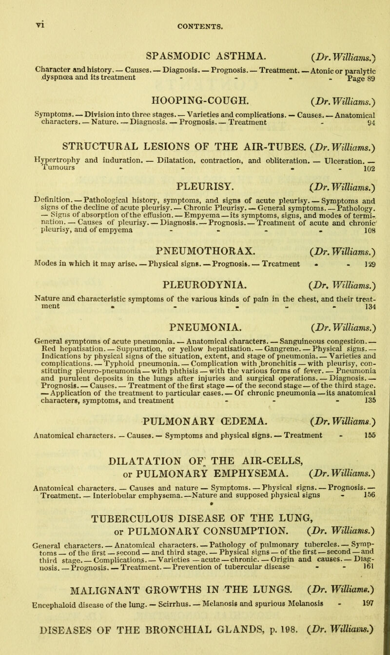 SPASMODIC ASTHMA. {Dr, Williams.') Character and history. — Causes. — Diagnosis. — Prognosis. Treatment. — Atonic or paralytic dyspncea and its treatment - - - Page 89 HOOPING-COUGH. {Dr. WUliams.) Symptoms—Division into three stages. — Varieties and complications. — Causes. — Anatomical characters. — Nature. — Diagnosis. — Prognosis Treatment - 94 STRUCTURAL LESIONS OF THE AIR-TUBES. {Dr. Williams.) Hypertrophy and induration. — Dilatation, contraction, and obliteration, — Ulceration. — Tumours - - - - _ 102 PLEURISY. {Dr. Williams.) Definition. — Pathological history, symptoms, and signs of acute pleurisy Symptoms and signs of the decline of acute pleurisy. — Chronic Pleurisy General symptoms Pathology. — Signs of absorption of the effusion. — Empyema — its symptoms, signs, and modes of termi- nation.— Causes of pleurisy. — Diagnosis. — Prognosis. — Treatment of acute and chronic' pleurisy, and of empyema - - - . 108 PNEUMOTHORAX. {Dr. Williams.) Modes in which it may arise. —Physical signs Prognosis.— Treatment - - 129 PLEURODYNIA. {Dr, Williams.) Nature and characteristic symptoms of the various kinds of pain in the chest, and their treat- ment « - - - « 134 PNEUMONIA. {Dr.Williams.') General symptoms of acute pneumonia. — Anatomical characters. — Sanguineous congestion.— Red hepatisation. — Suppuration, or yellow hepatisation Gangrene. — Physical signs.— Indications by physical signs of the situation, extent, and stage of pneumonia Varieties and complications. — Typhoid pneumonia Complication with .bronchitis — with pleurisy, con- stituting pleuro-pneumonia — with phthisis — with the various forms of fever. ■— Pneumonia and purulent deposits in the lungs after injuries and surgical operations. — Diagnosis— Prognosis Causes Treatment of the first stage — of the second stage — of the third stage. — Application of the treatment to particular cases. — Of chronic pneumonia—its anatomical characters, symptoms, and treatment - - - 135 PULMONARY (EDEMA. {Br.Waiiamx.') Anatomical characters. — Causes. — Symptoms and physical signs. — Treatment - 155 DILATATION OF THE AIR-CELLS, or PULMONARY EMPHYSEMA. (^Dr. Williams.) Anatomical characters. — Causes and nature — Symptoms—Physical signs—Prognosis— Treatment. — Interlobular emphysema.—Nature and supposed physical signs - 1*56 . TUBERCULOUS DISEASE OF THE LUNG, or PULMONARY CONSUMPTION. (Dr. Williams.) General characters. — Anatomical characters.— Pathology of pulmonary tubercles.—Symp- toms — of the first — second — and third stage Physical signs — of the first — second — and third stage. — Complication^. — Varieties — acute —chronic. — Origin and causes. — Diag- nosis.— Prognosis Treatment—Prevention of tubercular disease - - 161 MALIGNANT GROWTHS IN THE LUNGS. (Dr. Williams.) Encephaloid disease of tlie lung. — Scirrhus. — Melanosis and spurious Melanosis - 197