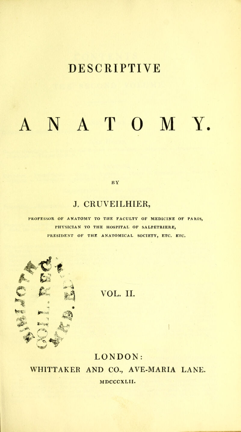 DESCRIPTIVE ANATOMY. BY X CRUVEILHIER, PROFESSOR OF ANATOMY TO THE FACULTY OF MEDICINE OF PARIS, PHYSICIAN TO THE HOSPITAL OF SALFETRIERE, PRESIDENT OF THE ANATOMICAL SOCIETY, ETC. ETC. VOL. II. LONDON: WHITTAKER AND CO., AVE-MARIA LANE.