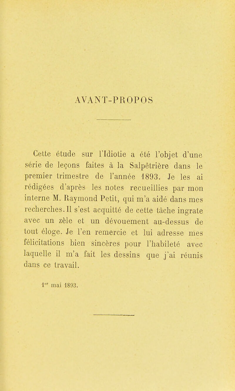 AVANT-PROPOS Celte étude sur l'Idiotie a été l'objet d'une série de leçons faites à la Salpêtrière dans le premier trimestre de l'année 1893. Je les ai rédigées d'après les notes recueillies par mon interne M. Raymond Petit, qui m'a aidé dans mes recherclies.il s'est acquitté de cette tâche ingrate avec un zèle et un dévouement au-dessus de tout éloge. Je l'en remercie et lui adresse mes félicitations bien sincères pour l'habileté avec laquelle il m'a fait les dessins que j'ai réunis dans ce travail. 1 mai 1893.