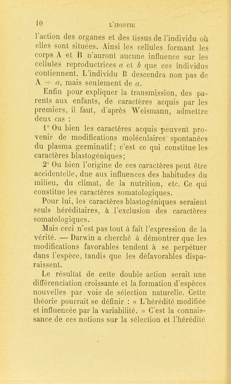 l'action des organes et des tissus de l'individu où elles sont situées. Ainsi les cellules formant les corps A et B n'auront aucune influence sur les cellules reproductrices « et 6 que ces individus contiennent. L'individu B descendra non pas de A H- «, mais seulement de a. Enfin pour expliquer la transmission, des pa- rents aux enfants, de caractères acquis par les premiers, il faut, d'après Weismann, admettre deux cas : r Ou bien les caractères acquis peuvent pro- venir de modifications moléculaires spontanées du plasma gcrminatif ; c'est ce qui constitue les caractères blastogéniques; 2° Ou bien l'origine de ces caractères peut être accidentelle, due aux influences des habitudes du milieu, du climat, de la nutrition, etc. Ce qui constitue les caractères somatologiques. Pour lui, les caractères blastogéniques seraient seuls héréditaires, à l'exclusion des caractères somatologiques. Mais ceci n'est pas tout à fait l'expression de la vérité. — Darwin a cherché à démontrer que les modifications favorables tendent à se perpétuer dans l'espèce, tandis que les défavorables dispa- raissent. Le résultat de cette double action serait une différenciation croissante et la formation d'espèces nouvelles par voie de sélection naturelle. Cette théorie pourrait se définir : « L'hérédité modifiée et influencée par la variabilité. » C'est la connais- sance de ces notions sur la sélection et l'hérédité