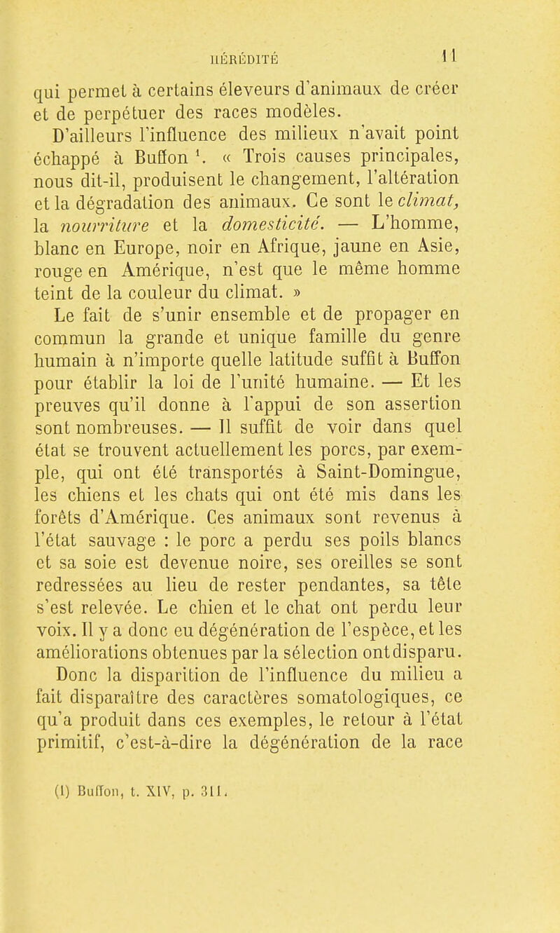 qui permet à certains éleveurs d'animaux de créer et de perpétuer des races modèles. D'ailleurs l'influence des milieux n'avait point échappé à Buflon « Trois causes principales, nous dit-il, produisent le changement, l'altération et la dégradation des animaux. Ce sont le climat, la nourriture et la domesticité. — L'homme, blanc en Europe, noir en Afrique, jaune en Asie, rouge en Amérique, n'est que le même homme teint de la couleur du climat. » Le fait de s'unir ensemble et de propager en commun la grande et unique famille du genre humain à n'importe quelle latitude suffît à Buffon pour établir la loi de l'unité humaine. — Et les preuves qu'il donne à l'appui de son assertion sont nombreuses. — Il suffît de voir dans quel état se trouvent actuellement les porcs, par exem- ple, qui ont été transportés à Saint-Domingue, les chiens et les chats qui ont été mis dans les forêts d'Amérique. Ces animaux sont revenus à l'état sauvage : le porc a perdu ses poils blancs et sa soie est devenue noire, ses oreilles se sont redressées au lieu de rester pendantes, sa tête s'est relevée. Le chien et le chat ont perdu leur voix. Il y a donc eu dégénération de l'espèce, et les améliorations obtenues par la sélection ontdisparu. Donc la disparition de l'influence du milieu a fait disparaître des caractères somatologiques, ce qu'a produit dans ces exemples, le retour à l'état primitif, c'est-à-dire la dégénération de la race (1) Buiïon, t. XIV, p. 311,