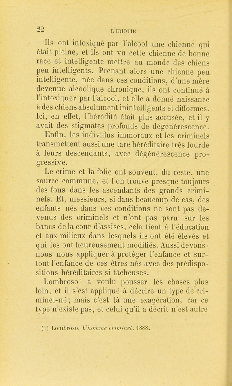 Ils ont intoxiqué par l'alcool une chienne qui était pleine, et ils ont vu cette chienne de bonne race et intelligente mettre au monde des chiens peu intelligents. Prenant alors une chienne peu intelligente, née dans ces conditions, d'une mère devenue alcoolique chronique, ils ont continué à l'intoxiquer par l'alcool, et elle a donné naissance à des chiens absolument inintelligents et difformes. Ici, en effet, l'hérédité était plus accusée, et il y avait des stigmates profonds de dégénérescence. Enfin, les individus immoraux et les criminels transmettent aussi une tare héréditaire très lourde à leurs descendants, avec dégénérescence pro- gressive. Le crime et la foUe ont souvent, du reste, une source commune, et Ton trouve presque toujours des fous dans les ascendants des grands crimi- nels. Et, messieurs, si dans beaucoup de cas, des enfants nés dans ces conditions ne sont pas de- venus des criminels et n'ont pas paru sur les bancs de la cour d'assises, cela tient à l'éducation et aux milieux dans lesquels ils ont été élevés et qui les ont heureusement modifiés. Aussi devons- nous nous appUquer à protéger l'enfance et sur- tout l'enfance de ces êtres nés avec des prédispo- sitions héréditaires si fâcheuses. Lombroso ' a voulu pousser les choses plus loin, et il s'est appliqué à décrire un type de cri- minel-né; mais c'est là une exagération, car ce type n'existe pas, et celui qu'il a décrit n'est autre (1) Lnmbi'oso. Vlionrme criminel. J888.
