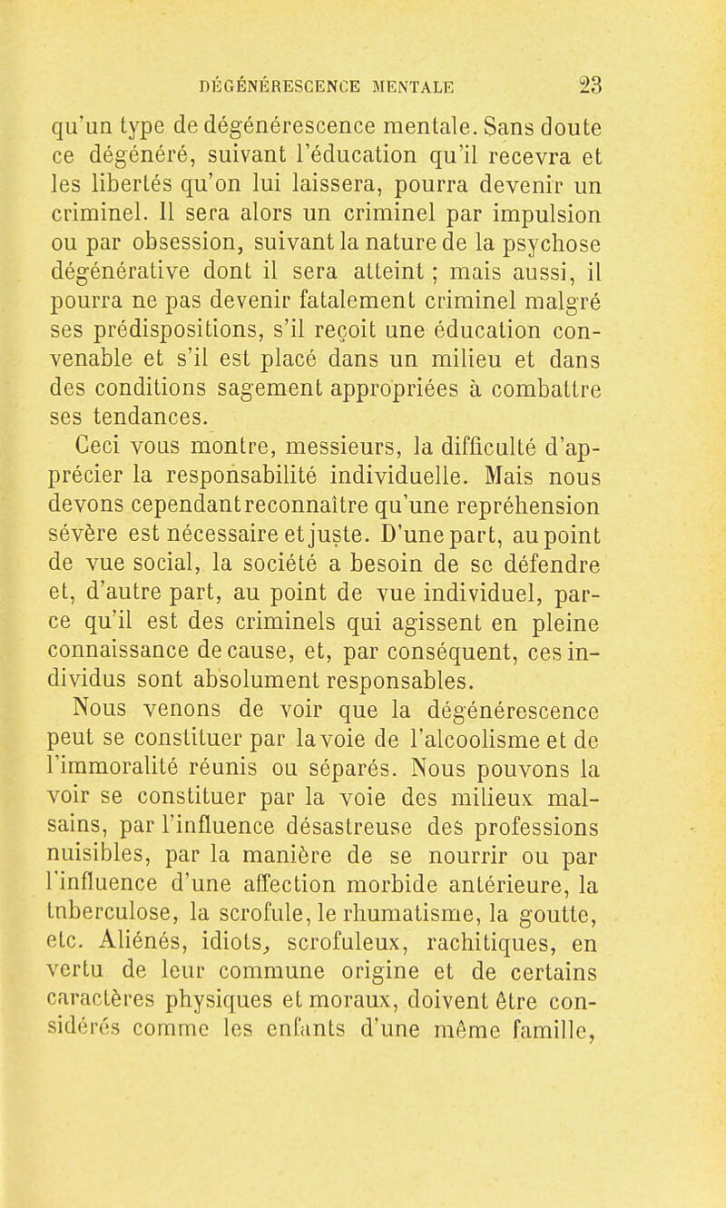 qu'un type de dégénérescence mentale. Sans doute ce dégénéré, suivant l'éducation qu'il recevra et les libertés qu'on lui laissera, pourra devenir un criminel. 11 sera alors un criminel par impulsion ou par obsession, suivant la nature de la psychose dégénérât!ve dont il sera atteint ; mais aussi, il pourra ne pas devenir fatalement criminel malgré ses prédispositions, s'il reçoit une éducation con- venable et s'il est placé dans un milieu et dans des conditions sagement appropriées à combattre ses tendances. Ceci vous montre, messieurs, la difficulté d'ap- précier la responsabilité individuelle. Mais nous devons cependant reconnaître qu'une repréhension sévère est nécessaire et juste. D'une part, au point de vue social, la société a besoin de se défendre et, d'autre part, au point de vue individuel, par- ce qu'il est des criminels qui agissent en pleine connaissance de cause, et, par conséquent, ces in- dividus sont absolument responsables. Nous venons de voir que la dégénérescence peut se constituer par la voie de l'alcoolisme et de l'immoralité réunis ou séparés. Nous pouvons la voir se constituer par la voie des milieux mal- sains, par l'influence désastreuse des professions nuisibles, par la manière de se nourrir ou par l'influence d'une affection morbide antérieure, la tnberculose, la scrofule, le rhumatisme, la goutte, etc. Aliénés, idiots^ scrofuleux, rachitiques, en vertu de leur commune origine et de certains caractères physiques et moraux, doivent être con- sidérés comme les enfants d'une même famille,