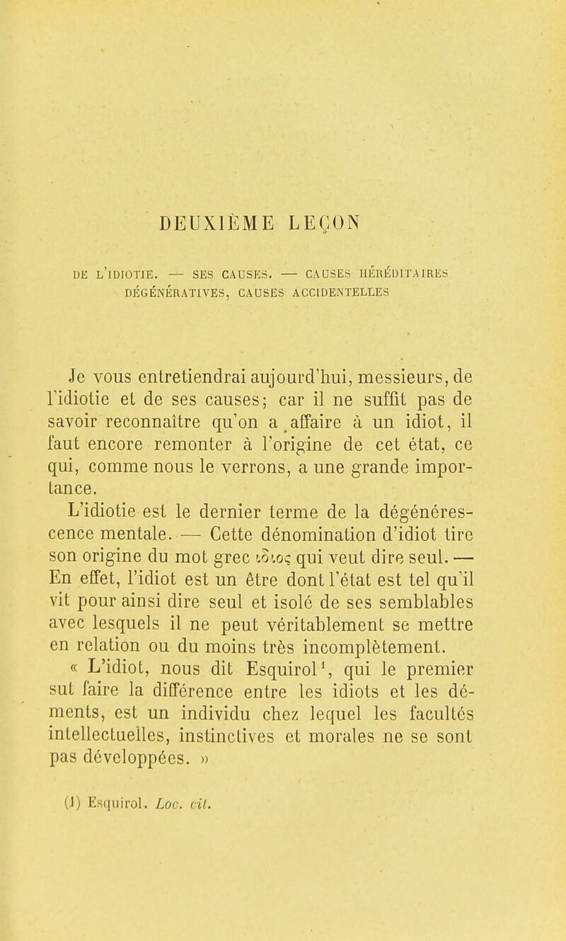 DEUXIÈME LEÇON DE l'idiotie. — SES CAUSES. — CAUSES HÉRÉDITAIRES DÉGÉNÉRATIVES, CAUSES ACCIDENTELLES Je vous entretiendrai aujourd'hui, messieurs, de ridiotie et de ses causes; car il ne suffit pas de savoir reconnaître qu'on a.afTaire à un idiot, il faut encore remonter à Fori^ine de cet état, ce qui, comme nous le verrons, a une grande impor- tance. L'idiotie est le dernier terme de la dégénéres- cence mentale. — Cette dénomination d'idiot tire son origine du mot grec lowç qui veut dire seul. — En effet, l'idiot est un être dont l'état est tel qu'il vit pour ainsi dire seul et isolé de ses semblables avec lesquels il ne peut véritablement se mettre en relation ou du moins très incomplètement. « L'idiot, nous dit EsquiroP, qui le premier sut faire la différence entre les idiots et les dé- ments, est un individu chez lequel les facultés intellectuelles, instinctives et morales ne se sont pas développées. » (1) Esquirol. Loc. cil.